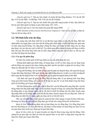 Chương 2: Kiến trúc mạng và mô hình kết nối các hệ thống mở OSI

      - Khuyến nghị loại V: Tập các tiêu chuẩn về truyền dữ liệu bằng Modem: V21 tốc độ 300
bps, V32 tốc độ 9600 - 14.400 bps, V90, V92 cho tốc độ 56 Kbps.
      - Khuyến nghị loại X: Tập các tiêu chuẩn liên quan đến mạng truyền số liệu. Quy định các
thủ tục giao diện người sử dụng và giao diện mạng: X21, X25,...
      - Khuyến nghị loại I: Các tiêu chuẩn liên quan đến mạng ISDN
     - IEEE (Institute of Electronical And Electronic Engineers): Viện các kỹ sư điện và điện tử.
Tập các thủ tục tầng vật lý.

2.2. Mô hình kiến trúc đa tầng
       Các mạng máy tính được thiết kế và cài đặt theo quan điểm có cấu trúc đa tầng. Mỗi một
thành phần của mạng được xem như một hệ thống gồm nhiều tầng và mỗi một tầng bao gồm một
số chức năng truyền thông. Các tầng được chồng lên nhau, số lượng và chức năng của các tầng
phụ thuộc vào các nhà sản xuất và thiết kế. Tuy nhiên quan điểm chung là trong mỗi tầng có nhiều
thực thể (các tiến trình) thực hiện một số chức năng nhằm cung cấp một số dịch vụ, thủ tục cho
các thực thể tầng trên hoạt động.
2.2.1. Các quy tắc phân tầng
      Tổ chức tiêu chuẩn quốc tế ISO quy định các quy tắc phân tầng như sau:
      - Không định nghĩa quá nhiều tầng, số lượng tầng, vai trò và chức năng của các tầng trong
mỗi hệ thống của mạng là như nhau, không quá phức tạp khi xác định và ghép nối các tầng. Chức
năng các tầng độc lập với nhau và có tính mở.
       - Trong mỗi hệ thống, cần xác định rõ mối quan hệ giữa các tầng kề nhau, mối quan hệ này gọi
là giao diện tầng (Interface). Mối quan hệ này quy định những thao tác và dịch vụ cơ bản mà tầng kề
dưới cung cấp cho tầng kề trên và số các tương tác qua lại giữa hai tầng kề nhau là nhỏ nhất.
      - Xác định mối quan hệ giữa các đồng tầng để thống nhất về các phương thức hoạt động
trong quá trình truyền thông, mối quan hệ đó là tập các quy tắc và các thoả thuận trong hội thoại
giữa các hệ thống, gọi là giao thức tầng.
      - Dữ liệu không được truyền trực tiếp từ tầng thứ i của hệ thống phát sang tầng thứ i của hệ
thống nhận (trừ tầng thấp nhất- tầng vật lý) mà được chuyển từ tầng cao xuống tầng thấp nhất bên
hệ thống phát và qua đường truyền vật lý, dữ liệu là chuỗi bit không cấu trúc được truyền sang
tầng thấp nhất của hệ thống nhận và từ đó dữ liệu được chuyển ngược lên các tầng trên. Giữa các
đồng tầng xác định liên kết logic, giữa các tầng vật lý có liên kết vật lý.
      Như vậy mỗi một tầng có hai quan hệ: quan hệ theo chiều ngang và quan hệ theo chiều dọc.
Số lượng các tầng và các giao thức tầng được gọi là kiến trúc mạng (Network Architecture).
       Quan hệ theo chiều ngang phản ánh sự hoạt động của các đồng tầng. Các đồng tầng trước
khi trao đổi thông tin với nhau phải bắt tay, hội thoại và thỏa thuận với nhau bằng các tham số của
các giao thức (hay là thủ tục), được gọi là giao thức tầng.
       Quan hệ theo chiều dọc là quan hệ giữa các tầng kề nhau trong cùng một hệ thống. Giữa
chúng tồn tại giao diện xác định các thao tác nguyên thủy và các dịch vụ tầng dưới cung cấp cho
tầng trên. Được gọi là giao diện tầng.
24
 