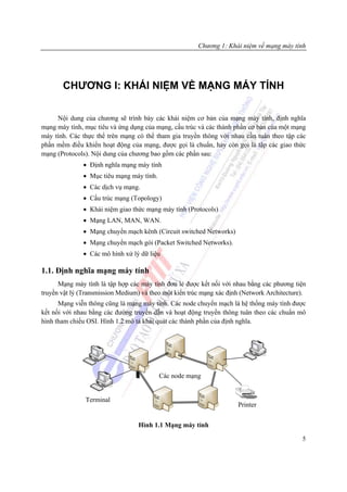Chương 1: Khái niệm về mạng máy tính




       CHƯƠNG I: KHÁI NIỆM VỀ MẠNG MÁY TÍNH

     Nội dung của chương sẽ trình bày các khái niệm cơ bản của mạng máy tính, định nghĩa
mạng máy tính, mục tiêu và ứng dụng của mạng, cấu trúc và các thành phần cơ bản của một mạng
máy tính. Các thực thể trên mạng có thể tham gia truyền thông với nhau cần tuân theo tập các
phần mềm điều khiển hoạt động của mạng, được gọi là chuẩn, hay còn gọi là tập các giao thức
mạng (Protocols). Nội dung của chương bao gồm các phần sau:
               • Định nghĩa mạng máy tính
               • Mục tiêu mạng máy tính.
               • Các dịch vụ mạng.
               • Cấu trúc mạng (Topology)
               • Khái niệm giao thức mạng máy tính (Protocols)
               • Mạng LAN, MAN, WAN.
               • Mạng chuyển mạch kênh (Circuit switched Networks)
               • Mạng chuyển mạch gói (Packet Switched Networks).
               • Các mô hình xử lý dữ liệu

1.1. Định nghĩa mạng máy tính
      Mạng máy tính là tập hợp các máy tính đơn lẻ được kết nối với nhau bằng các phương tiện
truyền vật lý (Transmission Medium) và theo một kiến trúc mạng xác định (Network Architecture).
      Mạng viễn thông cũng là mạng máy tính. Các node chuyển mạch là hệ thống máy tính được
kết nối với nhau bằng các đường truyền dẫn và hoạt động truyền thông tuân theo các chuẩn mô
hình tham chiếu OSI. Hình 1.2 mô tả khái quát các thành phần của định nghĩa.




                                           Các node mạng


               Terminal
                                                                      Printer


                                  Hình 1.1 Mạng máy tính

                                                                                             5
 