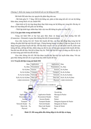 Chương 2: Kiến trúc mạng và mô hình kết nối các hệ thống mở OSI

      Mô hình OSI tuân theo các nguyên tắc phân tầng như sau:
      - Mô hình gồm N =7 tầng. OSI là hệ thống mở, phải có khả năng kết nối với các hệ thống
khác nhau, tương thích với các chuẩn OSI.
     - Quá trình xử lý các ứng dụng được thực hiện trong các hệ thống mở, trong khi vẫn duy trì
được các hoạt động kết nối giữa các hệ thống.
      - Thiết lập kênh logic nhằm thực hiện việc trao đổi thông tin giữa các thực thể.
2.3.2. Các giao thức trong mô hình OSI
     Trong mô hình OSI có hai loại giao thức được sử dụng: giao thức hướng liên kết
(Connection - Oriented) và giao thức không liên kết (Connectionless).
      Giao thức hướng liên kết: Trước khi truyền dữ liệu, các thực thể đồng tầng trong hai hệ
thống cần phải thiết lập một liên kết logic. Chúng thương lượng với nhau về tập các tham số sẽ sử
dụng trong giai đoạn truyền dữ liệu. Dữ liệu được truyền với các cơ chế kiểm soát lỗi, kiểm soát
luồng dữ liệu, cắt/hợp dữ liệu, nhằm nâng cao độ tin cậy và hiệu quả của quá trình truyền dữ liệu.
Sau khi trao đổi dữ liệu, liên kết sẽ được hủy bỏ. Thiết lập liên kết logic sẽ nâng cao độ tin cậy và
an toàn trong quá trình trao đổi dữ liệu.
      Giao thức không liên kết: Dữ liệu được truyền độc lập trên các tuyến khác nhau. Với các
giao thức không liên kết chỉ có giai đoạn duy nhất truyền dữ liệu.
2.3.3 Truyền dữ liệu trong mô hình OSI
                      Data   Application                       Application    Data
                   HA Data   Presentation                      Presentation   HA Data
                HP HAData    Session                               Session    HP HAData
             HS HP HAData    Transport                           Transport    HS HP HAData
          HT HS HP HAData    Network                              Network     HT HS HP HAData
       HNHT HS HP HAData     Data link                            Data link   HNHT HS HP HAData
         110011101010101     Physical                             Physical    110011101010101

                                       100111010101011110100110



                  Tầng    Header                                   Tên dữ liệu
            Application   HA             Application Header        Message & Packet
           Presentation   HP             Presentation Header       Packet
                Session   HS               Session Header          Packet
             Transport    HT              Transport Header         Datagram,Segment & Packet
        Network Header    HN               Network Header          Datagram & Packet
             Data Link    HD              Data Link Header         Frame & Packet
               Physical                       Physical             Bit

                    Hình 2.9: Bổ sung phần đầu thông điệp & tên dữ liệu sử dụng
32
 