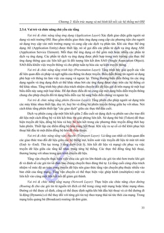 Chương 2: Kiến trúc mạng và mô hình kết nối các hệ thống mở OSI

2.3.4. Vai trò và chức năng chủ yếu các tầng
      Vai trò & chức năng tầng ứng dụng (Application Layer) Xác định giao diện giữa người sử
dụng và môi trường OSI. Bao gồm nhiều giao thức ứng dụng cung cấp các phương tiện cho người
sử dụng truy cập vào môi trường mạng và cung cấp các dịch vụ phân tán. Khi các thực thể ứng
dụng AE (Application Entity) được thiết lập, nó sẽ gọi đến các phần tử dịch vụ ứng dụng ASE
(Application Service Element). Mỗi thực thể ứng dụng có thể gồm một hoặc nhiều các phần tử
dịch vụ ứng dụng. Các phần tử dịch vụ ứng dụng được phối hợp trong môi trường của thực thể
ứng dụng thông qua các liên kết gọi là đối tượng liên kết đơn SAO (Single Association Object).
SAO điều khiển việc truyền thông và cho phép tuần tự hóa các sự kiện truyền thông.
       Vai trò & chức năng tầng trình bày (Presentation Layer): Tầng trình bày giải quyết các vấn
đề liên quan đến cú pháp và ngữ nghĩa của thông tin được truyền. Biểu diễn thông tin người sử dụng
phù hợp với thông tin làm việc của mạng và ngược lại. Thông thường biểu diễn thông tin các ứng
dụng nguồn và ứng dụng đích có thể khác nhau bởi các ứng dụng được chạy trên các hệ thống có
thể khác nhau. Tầng trình bày phải chịu trách nhiệm chuyển đổi dữ liệu gửi đi trên mạng từ một loại
biểu diễn này sang một loại khác. Để đạt được điều đó nó cung cấp một dạng biểu diễn truyền thông
chung cho phép chuyển đổi từ dạng biểu diễn cục bộ sang biểu diễn chung và ngược lại.
      Vai trò & chức năng tầng phiên (Session Layer): Tầng phiên cho phép người sử dụng trên
các máy khác nhau thiết lập, duy trì, huỷ bỏ và đồng bộ phiên truyền thông giữa họ với nhau. Nói
cách khác tầng phiên thiết lập "các giao dịch" giữa các thực thể đầu cuối.
      Dịch vụ phiên cung cấp một liên kết giữa 2 đầu cuối sử dụng dịch vụ phiên sao cho trao đổi
dữ liệu một cách đồng bộ và khi kết thúc thì giải phóng liên kết. Sử dụng thẻ bài (Token) để thực
hiện truyền dữ liệu, đồng bộ hóa và hủy bỏ liên kết trong các phương thức truyền đồng thời hay
luân phiên. Thiết lập các điểm đồng bộ hóa trong hội thoại. Khi xẩy ra sự cố có thể khôi phục hội
thoại bắt đầu từ một điểm đồng bộ hóa đã thỏa thuận.
      Vai trò & chức năng tầng vận chuyển (Transport Layer): Là tầng cao nhất có liên quan đến
các giao thức trao đổi dữ liệu giữa các hệ thống mở, kiểm soát việc truyền dữ liệu từ mút tới mút
(End- to -End). Thủ tục trong 3 tầng dưới (vật lý, liên kết dữ liệu và mạng) chỉ phục vụ việc
truyền dữ liệu giữa các tầng kề nhau trong từng hệ thống. Các thực thể đồng tầng hội thoại,
thương lượng với nhau trong quá trình truyền dữ liệu.
      Tầng vận chuyển thực hiện việc chia các gói tin lớn thành các gói tin nhỏ hơn trước khi gửi
đi và đánh số các gói tin và đảm bảo chúng chuyển theo đúng thứ tự. Là tầng cuối cùng chịu trách
nhiệm về mức độ an toàn trong truyền dữ liệu nên giao thức tầng vận chuyển phụ thuộc nhiều vào
bản chất của tầng mạng. Tầng vận chuyển có thể thực hiện việc ghép kênh (multiplex) một vài
liên kết vào cùng một liên kết nối để giảm giá thành.
      Vai trò & chức năng tầng mạng (Network Layer): Thực hiện các chức năng chọn đường
(Routing đi cho các gói tin từ nguồn tới đích có thể trong cùng một mạng hoặc khác mạng nhau.
Đường có thể được cố định, cũng có thể được định nghĩa khi bắt đầu hội thoại và có thể đường đi
là động (Dynamic) có thể thay đổi với từng gói tin tuỳ theo trạng thái tải tức thời của mạng. Trong
mạng kiểu quảng bá (Broadcast) routing rất đơn giản.

                                                                                                33
 