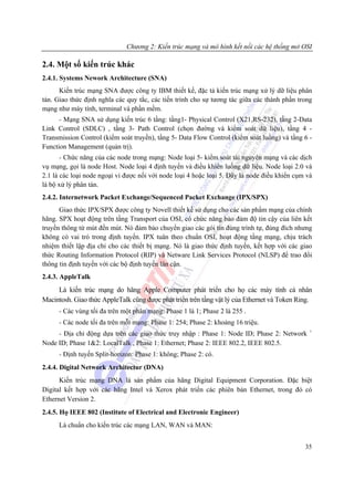 Chương 2: Kiến trúc mạng và mô hình kết nối các hệ thống mở OSI

2.4. Một số kiến trúc khác
2.4.1. Systems Nework Architecture (SNA)
      Kiến trúc mạng SNA được công ty IBM thiết kế, đặc tả kiến trúc mạng xử lý dữ liệu phân
tán. Giao thức định nghĩa các quy tắc, các tiến trình cho sự tương tác giữa các thành phần trong
mạng như máy tính, terminal và phần mềm.
      - Mạng SNA sử dụng kiến trúc 6 tầng: tầng1- Physical Control (X21,RS-232), tầng 2-Data
Link Control (SDLC) , tầng 3- Path Control (chọn đường và kiểm soát dữ liệu), tầng 4 -
Transmission Control (kiểm soát truyền), tầng 5- Data Flow Control (kiểm soát luồng) và tầng 6 -
Function Management (quản trị).
       - Chức năng của các node trong mạng: Node loại 5- kiểm soát tài nguyên mạng và các dịch
vụ mạng, gọi là node Host. Node loại 4 định tuyến và điều khiển luồng dữ liệu. Node loại 2.0 và
2.1 là các loại node ngoại vi được nối với node loại 4 hoặc loại 5. Đây là node điều khiển cụm và
là bộ xử lý phân tán.
2.4.2. Internetwork Packet Exchange/Sequenced Packet Exchange (IPX/SPX)
      Giao thức IPX/SPX được công ty Novell thiết kế sử dụng cho các sản phẩm mạng của chính
hãng. SPX hoạt động trên tầng Transport của OSI, có chức năng bảo đảm độ tin cậy của liên kết
truyền thông từ mút đến mút. Nó đảm bảo chuyển giao các gói tin đúng trình tự, đúng đích nhưng
không có vai trò trong định tuyến. IPX tuân theo chuẩn OSI, hoạt động tầng mạng, chịu trách
nhiệm thiết lập địa chỉ cho các thiết bị mạng. Nó là giao thức định tuyến, kết hợp với các giao
thức Routing Information Protocol (RIP) và Netware Link Services Protocol (NLSP) để trao đổi
thông tin định tuyến với các bộ định tuyến lân cận.
2.4.3. AppleTalk
     Là kiến trúc mạng do hãng Apple Computer phát triển cho họ các máy tính cá nhân
Macintosh. Giao thức AppleTalk cũng được phát triển trên tầng vật lý của Ethernet và Token Ring.
      - Các vùng tối đa trên một phân mạng: Phase 1 là 1; Phase 2 là 255 .
      - Các node tối đa trên mỗi mạng: Phase 1: 254; Phase 2: khoảng 16 triệu.
                                                                                                +
     - Địa chỉ động dựa trên các giao thức truy nhập : Phase 1: Node ID; Phase 2: Network
Node ID; Phase 1&2: LocalTalk , Phase 1: Ethernet; Phase 2: IEEE 802.2, IEEE 802.5.
      - Định tuyến Split-horizon: Phase 1: không; Phase 2: có.
2.4.4. Digital Network Architectur (DNA)
      Kiến trúc mạng DNA là sản phẩm của hãng Digital Equipment Corporation. Đặc biệt
Digital kết hợp với các hãng Intel và Xerox phát triển các phiên bản Ethernet, trong đó có
Ethernet Version 2.
2.4.5. Họ IEEE 802 (Institute of Electrical and Electronic Engineer)
      Là chuẩn cho kiến trúc các mạng LAN, WAN và MAN:


                                                                                              35
 