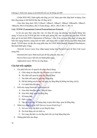 Chương 2: Kiến trúc mạng và mô hình kết nối các hệ thống mở OSI

      - Chuẩn IEEE 802.2 định nghĩa một tầng con LLC được giao thức tầng dưới sử dụng. Giao
thức tầng mạng có thể thiết kế độc lập với tầng vật lý.
     - Giao thức tầng dưới: 802.3 (1Base5, 10Base5, 10Base2, 10Basef, 10Broad36, 10BaseT,
10BaseX), 802.4 (TokenBus), 802.5 (Token Ring) , 802.6 , 802.9, 802.11, 802.12.
2.4.6. TCP/IP (Transmission Control Protocol/Internet Protocol)
      Là họ các giao thức cùng làm việc với nhau để cung cấp phương tiện truyền thông liên
mạng. Vì lịch sử của TCP/IP gắn liền với Bộ quốc phòng Mỹ, nên việc phân lớp giao thức TCP/IP
được gọi là mô hình DOD ( Department of Defense ). Đây là họ các giao thức được sử dụng phổ
biến trên mạng Internet, mang tính mở nhất , phổ dụng nhất và được hỗ trợ của nhiều hãng kinh
doanh. TCP/IP được cài đặt sẵn trong phần thực thi UNIX BSD (Berkely Standard Distribution).
Mô hình DOD gồm 4 tầng:
      - Network Access Layer (truy nhập mạng) tương ứng Physical Layer & Data Link Layer
trong OSI.
          - Internetwork Layer: Định tuyến gói dữ liệu giữa các máy chủ.
          - Host to Host Layer: Kết nối các thành phần mạng.
          - Application Layer: Hỗ trợ các ứng dụng .

Câu hỏi trắc nghiệm
     1.    Các phát biểu nào về nguyên tắc phân tầng là đúng
             A. Chức năng các tầng độc lập với nhau và có tính mở.
             B. Xác định mối quan hệ giữa các tầng kề nhau
             C. Xác định mối quan hệ giữa các đồng tầng
             D. Dữ liệu không truyền trực tiếp giữa các tầng đồng hệ thống (trừ tầng vật lý).
             E. Cả 4 phát biểu đều đúng.
     2.    Kiến trúc mạng (Network Architecture) là:
             A. Giao diện Interface giữa 2 tầng kề nhau.
             B. Giao thức tầng- quan hệ đồng tầng
             C. Số lượng tâng.
             D. Dịch vụ tầng.
             E. Tập các giao diện, số lượng tâng và giao thức tầng- quan hệ đồng tầng
     3.    Điểm truy nhập dịch vụ SAP (Service Access Point) là gì ?
             A. Nơi trao cung cấp dịch vụ các tầng kề nhau.
             B. Nơi hoạt động của các dịch vụ.
             C. Nơi cung cấp dịch vụ của tầng dưới cho các hoạt động tầng trên.
     4.    Những phát biểu nào đúng:


36
 