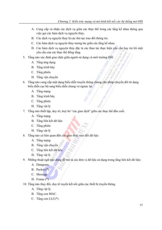 Chương 2: Kiến trúc mạng và mô hình kết nối các hệ thống mở OSI

      A. Cung cấp và nhận các dịch vụ giữa các thực thể trong các tầng kề nhau thông qua
         việc gọi các hàm dịch vụ nguyên thủy.
      B. Các dịch vụ nguyên thuỷ là các thủ tục trao đổi thông tin.
      C. Các hàm dịch vụ nguyên thủy tương tác giữa các tầng kề nhau.
      D. Các hàm dịch vụ nguyên thủy đặc tả các thao tác thực hiện yêu cầu hay trả lời một
         yêu cầu của các thực thể đồng tầng.
5. Tầng nào xác định giao diện giữa người sử dụng và môi trường OSI.
      A. Tầng ứng dụng
      B. Tầng trình bày
      C. Tầng phiên
      D. Tầng vận chuyển
6. Tầng nào cung cấp một dạng biểu diễn truyền thông chung cho phép chuyển đổi từ dạng
   biểu diễn cục bộ sang biểu diễn chung và ngược lại.
      A. Tầng mạng
      B. Tầng trình bày
      C. Tầng phiên
      D. Tầng vật lý
7. Tầng nào thiết lập, duy trì, huỷ bỏ “các giao dịch" giữa các thực thể đầu cuối.
      A. Tầng mạng
      B. Tầng liên kết dữ liệu
      C. Tầng phiên
      D. Tầng vật lý
8. Tầng nào có liên quan đến các giao thức trao đổi dữ liệu
      A. Tầng mạng
      B. Tầng vận chuyển
      C. Tầng liên kết dữ liệu
      D. Tầng vật lý
9. Những thuật ngữ nào dùng để mô tả các đơn vị dữ liệu sử dụng trong tầng liên kết dữ liệu:
      A. Datagram.
      B. Packet.(*)
      C. Message
      D. Frame (*)
10. Tầng nào thay đổi, duy trì tuyến kết nối giữa các thiết bị truyền thông.
      A. Tầng vật lý.
      B. Tầng con MAC.
      C. Tầng con LLC(*)

                                                                                          37
 