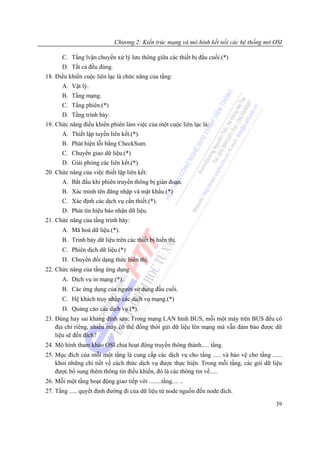 Chương 2: Kiến trúc mạng và mô hình kết nối các hệ thống mở OSI

       C. Tầng lvận chuyển xử lý lưu thông giữa các thiết bị đầu cuối.(*)
       D. Tất cả đều đúng.
18. Điều khiển cuộc liên lạc là chức năng của tầng:
       A. Vật lý.
       B. Tầng mạng.
       C. Tầng phiên.(*)
       D. Tầng trình bày.
19. Chức năng điều khiển phiên làm việc của một cuộc liên lạc là:
       A. Thiết lập tuyến liên kết.(*).
       B. Phát hiện lỗi bằng CheckSum.
       C. Chuyển giao dữ liệu.(*)
       D. Giải phóng các liên kết.(*)
20. Chức năng của việc thiết lập liên kết:
       A. Bắt đầu khi phiên truyền thông bị gián đoạn.
       B. Xác minh tên đăng nhập và mật khẩu.(*)
       C. Xác định các dịch vụ cần thiết.(*).
       D. Phát tín hiệu báo nhận dữ liệu.
21. Chức năng của tầng trình bày:
       A. Mã hoá dữ liệu.(*).
       B. Trình bày dữ liệu trên các thiết bị hiển thị.
       C. Phiên dịch dữ liệu.(*)
       D. Chuyển đổi dạng thức hiển thị.
22. Chức năng của tầng ứng dụng
       A. Dịch vụ in mạng.(*).
       B. Các ứng dụng của người sử dụng đầu cuối.
       C. Hệ khách truy nhập các dịch vụ mạng.(*)
       D. Quảng cáo các dịch vụ.(*).
23. Đúng hay sai khảng định sau: Trong mạng LAN hình BUS, mỗi một máy trên BUS đều có
    địa chỉ riêng, nhiều máy có thể đồng thời gửi dữ liệu lên mạng mà vẫn đảm bảo được dữ
    liệu sẽ đến đích?
24. Mô hình tham khảo OSI chia hoạt động truyền thông thành..... tầng.
25. Mục đích của mỗi một tầng là cung cấp các dịch vụ cho tầng ..... và bảo vệ cho tầng ......
    khỏi những chi tiết về cách thức dịch vụ được thực hiện. Trong mỗi tầng, các gói dữ liệu
    được bổ sung thêm thông tin điều khiển, đó là các thông tin về.....
26. Mỗi một tầng hoạt động giao tiếp với ........tầng.... ..
27. Tầng ..... quyết định đường đi của dữ liệu từ node nguồn đến node đích.

                                                                                           39
 