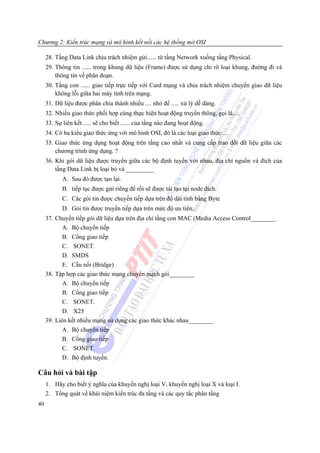 Chương 2: Kiến trúc mạng và mô hình kết nối các hệ thống mở OSI

     28. Tầng Data Link chịu trách nhiệm gửi...... từ tầng Network xuống tầng Physical.
     29. Thông tin ...... trong khung dữ liệu (Frame) được sử dụng chỉ rõ loại khung, đường đi và
         thông tin về phân đoạn.
     30. Tầng con ...... giao tiếp trực tiếp với Card mạng và chịu trách nhiệm chuyển giao dữ liệu
         không lỗi giữa hai máy tính trên mạng.
     31. Dữ liệu được phân chia thành nhiều .... nhỏ để ..... xử lý dễ dàng.
     32. Nhiều giao thức phối hợp cùng thực hiện hoạt động truyền thông, gọi là.....
     33. Sự liên kết ..... sẽ cho biết ...... của tầng nào đang hoạt động.
     34. Có ba kiểu giao thức ứng với mô hình OSI, đó là các loại giao thức....
     35. Giao thức ứng dụng hoạt động trên tầng cao nhất và cung cấp trao đổi dữ liệu giữa các
         chương trình ứng dụng. ?
     36. Khi gói dữ liệu được truyền giữa các bộ định tuyến với nhau, địa chỉ nguồn và đích của
         tầng Data Link bị loại bỏ và _________
            A. Sau đó được tạo lại.
            B. tiếp tục được gửi riêng để rồi sẽ được tái tạo tại node đích.
            C. Các gói tin được chuyển tiếp dựa trên độ dài tính bằng Byte
            D. Gói tin được truyền tiếp dựa trên mức độ ưu tiên.
     37. Chuyển tiếp gói dữ liệu dựa trên địa chỉ tầng con MAC (Media Access Control________
            A. Bộ chuyển tiếp
            B. Cổng giao tiếp
           C. SONET.
           D. SMDS
           E. Cầu nối (Bridge)
     38. Tập hợp các giao thức mạng chuyển mạch gói________
           A. Bộ chuyển tiếp
            B. Cổng giao tiếp
            C. SONET.
            D. X25
     39. Liên kết nhiều mạng sử dụng các giao thức khác nhau________
            A. Bộ chuyển tiếp
            B. Cổng giao tiếp
            C. SONET.
            D. Bộ định tuyến.

Câu hỏi và bài tập
     1. Hãy cho biết ý nghĩa của khuyến nghị loại V, khuyến nghị loại X và loại I.
     2. Tổng quát về khái niệm kiến trúc đa tầng và các quy tắc phân tầng
40
 