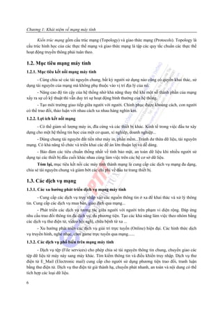 Chương 1: Khái niệm về mạng máy tính

      Kiến trúc mạng gồm cấu trúc mạng (Topology) và giao thức mạng (Protocols). Topology là
cấu trúc hình học của các thực thể mạng và giao thức mạng là tập các quy tắc chuẩn các thực thể
hoạt động truyền thông phải tuân theo.

1.2. Mục tiêu mạng máy tính
1.2.1. Mục tiêu kết nối mạng máy tính
      - Cùng chia sẻ các tài nguyên chung, bất kỳ người sử dụng nào cũng có quyền khai thác, sử
dụng tài nguyên của mạng mà không phụ thuộc vào vị trí địa lý của nó.
      - Nâng cao độ tin cậy của hệ thống nhờ khả năng thay thế khi một số thành phần của mạng
xẩy ra sự cố kỹ thuật thì vẫn duy trì sự hoạt động bình thường của hệ thống.
      - Tạo môi trường giao tiếp giữa người với người. Chinh phục được khoảng cách, con người
có thể trao đổi, thảo luận với nhau cách xa nhau hàng nghìn km.
1.2.2. Lợi ích kết nối mạng
     - Có thể giảm số lượng máy in, đĩa cứng và các thiết bị khác. Kinh tế trong việc đầu tư xây
dựng cho một hệ thống tin học của một cơ quan, xí nghiêp, doanh nghiệp...
     - Dùng chung tài nguyên đắt tiền như máy in, phần mềm...Tránh dư thừa dữ liệu, tài nguyên
mạng. Có khả năng tổ chức và triển khai các đề án lớn thuận lợi và dễ dàng.
      - Bảo đảm các tiêu chuẩn thống nhất về tính bảo mật, an toàn dữ liệu khi nhiều người sử
dụng tại các thiết bị đầu cuối khác nhau cùng làm việc trên các hệ cơ sở dữ liệu.
      Tóm lại, mục tiêu kết nối các máy tính thành mạng là cung cấp các dịch vụ mạng đa dạng,
chia sẻ tài nguyên chung và giảm bớt các chi phí về đầu tư trang thiết bị.

1.3. Các dịch vụ mạng
1.3.1. Các xu hướng phát triển dịch vụ mạng máy tính
      - Cung cấp các dịch vụ truy nhập vào các nguồn thông tin ở xa để khai thác và xử lý thông
tin. Cung cấp các dịch vụ mua bán, giao dịch qua mạng...
      - Phát triển các dịch vụ tương tác giữa người với người trên phạm vi diện rộng. Đáp ứng
nhu cầu trao đổi thông tin đa dịch vụ, đa phương tiện. Tạo các khả năng làm việc theo nhóm bằng
các dịch vụ thư điện tử, video hội nghị, chữa bệnh từ xa ...
      - Xu hướng phát triển các dịch vụ giải trí trực tuyến (Online) hiện đại. Các hình thức dịch
vụ truyền hình, nghe nhạc, chơi game trực tuyến qua mạng......
1.3.2. Các dịch vụ phổ biến trên mạng máy tính
      - Dịch vụ tệp (File services) cho phép chia sẻ tài nguyên thông tin chung, chuyển giao các
tệp dữ liệu từ máy này sang máy khác. Tìm kiếm thông tin và điều khiển truy nhập. Dịch vụ thư
điện tử E_Mail (Electronic mail) cung cấp cho người sử dụng phương tiện trao đổi, tranh luận
bằng thư điện tử. Dịch vụ thư điện tử giá thành hạ, chuyển phát nhanh, an toàn và nội dung có thể
tích hợp các loại dữ liệu.

6
 