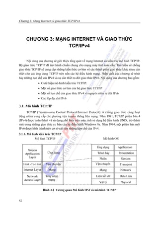 Chương 3: Mạng Internet và giao thức TCP/IPv4




       CHƯƠNG 3: MẠNG INTERNET VÀ GIAO THỨC
                     TCP/IPv4


       Nội dung của chương sẽ giới thiệu tổng quát về mạng Internet và kiến trúc mô hình TCP/IP.
Bộ giao thức TCP/IP đã trở thành chuẩn chung cho mạng máy tính toàn cầu. Tìm hiểu về chồng
giao thức TCP/IP sẽ cung cấp những kiến thức cơ bản về các thành phần giao thức khác nhau cần
thiết cho các ứng dụng TCP/IP trên nền các hệ điều hành mạng. Phần cuối của chương sẽ trình
bày những hạn chế của IPv4 và sự cần thiết ra đời giao thức IPv6. Nội dung của chương bao gồm:
                • Giới thiệu mô hình kiến trúc TCP/IP.
                • Một số giao thức cơ bản của bộ giao thức TCP/IP
                • Một số hạn chế của giao thức IPv4 và nguyên nhân ra đời IPv6
                • Các lớp địa chỉ IPv6

3.1. Mô hình TCP/IP
      TCP/IP (Transmission Control Protocol/Internet Protocol) là chồng giao thức cùng hoạt
động nhằm cung cấp các phương tiện truyền thông liên mạng. Năm 1981, TCP/IP phiên bản 4
(IPv4) được hoàn thành và sử dụng phổ biến trên máy tính sử dụng hệ điều hành UNIX, trở thành
một trong những giao thức cơ bản của hệ điều hành Windows 9x. Năm 1994, một phiên bản mới
IPv6 được hình thành trên cơ sở cải tiến những hạn chế của IPv4.
3.1.1. Mô hình kiến trúc TCP/IP
            Mô hình TCP/IP                                          Mô hình OSI

                                                             Ứng dụng         Application
       Process
      Application        Ứng dụng                             Trình bày          Presentation
        Layer                                                  Phiên              Session
     Host -To-Host      Vận chuyển                          Vận chuyển            Transport
     Internet Layer      Mạng                                  Mạng               Network

       Network         Truy nhập                             Liên kết dữ          Data Link
     Access Layer        mạng
                                                               Vật lý             Physical

                      Hình 3.1 Tương quan Mô hình OSI và mô hình TCP/IP


42
 