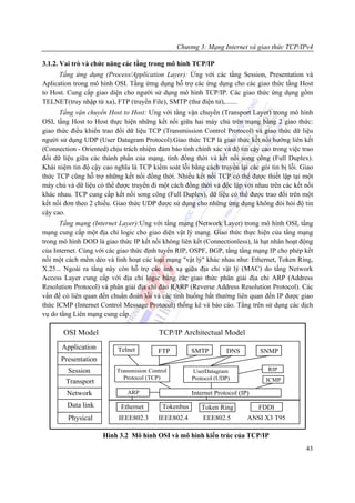 Chương 3: Mạng Internet và giao thức TCP/IPv4

3.1.2. Vai trò và chức năng các tầng trong mô hình TCP/IP
      Tầng ứng dụng (Process/Application Layer): Ứng với các tầng Session, Presentation và
Aplication trong mô hình OSI. Tầng ứmg dụng hỗ trợ các ứng dụng cho các giao thức tầng Host
to Host. Cung cấp giao diện cho người sử dụng mô hình TCP/IP. Các giao thức ứng dụng gồm
TELNET(truy nhập từ xa), FTP (truyền File), SMTP (thư điện tử),.......
      Tầng vận chuyển Host to Host: Ưng với tầng vận chuyển (Transport Layer) trong mô hình
OSI, tầng Host to Host thực hiện những kết nối giữa hai máy chủ trên mạng bằng 2 giao thức:
giao thức điều khiển trao đổi dữ liệu TCP (Transmission Control Protocol) và giao thức dữ liệu
người sử dụng UDP (User Datagram Protocol).Giao thức TCP là giao thức kết nối hướng liên kết
(Connection - Oriented) chịu trách nhiệm đảm bảo tính chính xác và độ tin cậy cao trong việc trao
đổi dữ liệu giữa các thành phần của mạng, tính đồng thời và kết nối song công (Full Duplex).
Khái niệm tin độ cậy cao nghĩa là TCP kiểm soát lỗi bằng cách truyền lại các gói tin bị lỗi. Giao
thức TCP cũng hỗ trợ những kết nối đồng thời. Nhiều kết nối TCP có thể được thiết lập tại một
máy chủ và dữ liệu có thể được truyền đi một cách đồng thời và độc lập với nhau trên các kết nối
khác nhau. TCP cung cấp kết nối song công (Full Duplex), dữ liệu có thể được trao đổi trên một
kết nối đơn theo 2 chiều. Giao thức UDP được sử dụng cho những ứng dụng không đòi hỏi độ tin
cậy cao.
      Tầng mạng (Internet Layer):Ưng với tầng mạng (Network Layer) trong mô hình OSI, tầng
mạng cung cấp một địa chỉ logic cho giao diện vật lý mạng. Giao thức thực hiện của tầng mạng
trong mô hình DOD là giao thức IP kết nối không liên kết (Connectionless), là hạt nhân hoạt động
của Internet. Cùng với các giao thức định tuyến RIP, OSPF, BGP, tầng tầng mạng IP cho phép kết
nối một cách mềm dẻo và linh hoạt các loại mạng "vật lý" khác nhau như: Ethernet, Token Ring,
X.25... Ngoài ra tầng này còn hỗ trợ các ánh xạ giữa địa chỉ vật lý (MAC) do tầng Network
Access Layer cung cấp với địa chỉ logic bằng các giao thức phân giải địa chỉ ARP (Address
Resolution Protocol) và phân giải địa chỉ đảo RARP (Reverse Address Resolution Protocol). Các
vấn đề có liên quan đến chuẩn đoán lỗi và các tình huống bất thường liên quan đến IP được giao
thức ICMP (Internet Control Message Protocol) thống kê và báo cáo. Tầng trên sử dụng các dịch
vụ do tầng Liên mạng cung cấp.

       OSI Model                          TCP/IP Architectual Model
       Application         Telnet        FTP          SMTP         DNS         SNMP
      Presentation
         Session          Transmision Control         UserDatagram               RIP
                            Protocol (TCP)            Protocol (UDP)            ICMP
        Transport
        Network               ARP                     Internet Protocol (IP)
        Data link           Ethernet       Tokenbus      Token Ring            FDDI
         Physical          IEEE802.3     IEEE802.4        EEE802.5         ANSI X3 T95

                     Hình 3.2 Mô hình OSI và mô hình kiến trúc của TCP/IP
                                                                                              43
 