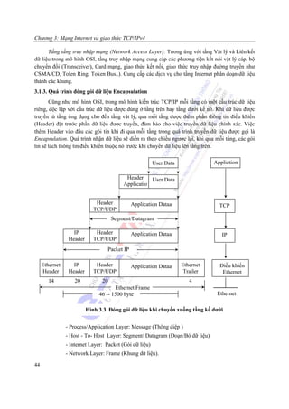 Chương 3: Mạng Internet và giao thức TCP/IPv4

      Tầng tầng truy nhập mạng (Network Access Layer): Tương ứng với tầng Vật lý và Liên kết
dữ liệu trong mô hình OSI, tầng truy nhập mạng cung cấp các phương tiện kết nối vật lý cáp, bộ
chuyển đổi (Transceiver), Card mạng, giao thức kết nối, giao thức truy nhập đường truyền như
CSMA/CD, Tolen Ring, Token Bus..). Cung cấp các dịch vụ cho tầng Internet phân đoạn dữ liệu
thành các khung.
3.1.3. Quá trình đóng gói dữ liệu Encapsulation
       Cũng như mô hình OSI, trong mô hình kiến trúc TCP/IP mỗi tầng có một cấu trúc dữ liệu
riêng, độc lập với cấu trúc dữ liệu được dùng ở tầng trên hay tầng dưới kề nó. Khi dữ liệu được
truyền từ tầng ứng dụng cho đến tầng vật lý, qua mỗi tầng được thêm phần thông tin điều khiển
(Header) đặt trước phần dữ liệu được truyền, đảm bảo cho việc truyền dữ liệu chính xác. Việc
thêm Header vào đầu các gói tin khi đi qua mỗi tầng trong quá trình truyền dữ liệu được gọi là
Encapsulation. Quá trình nhận dữ liệu sẽ diễn ra theo chiều ngược lại, khi qua mỗi tầng, các gói
tin sẽ tách thông tin điều khiển thuộc nó trước khi chuyển dữ liệu lên tầng trên.


                                                         User Data              Appliction

                                          Header    User Data
                                         Applicatio


                              Header          Application Dataa                   TCP
                             TCP/UDP
                                     Segment/Datagram

                   IP         Header          Application Dataa                    IP
                 Header      TCP/UDP
                                  Packet IP

     Ethernet      IP         Header          Application Dataa      Ethernet     Điều khiển
     Header      Header      TCP/UDP                                  Trailer      Ethernet
       14           20          20                                      4
                                      Ethernet Frame
                               46 -- 1500 byte                                   Ethernet

                          Hình 3.3 Đóng gói dữ liệu khi chuyển xuống tầng kề dưới


                - Process/Application Layer: Message (Thông điệp )
                - Host - To- Host Layer: Segment/ Datagram (Đoạn/Bó dữ liệu)
                - Internet Layer: Packet (Gói dữ liệu)
                - Network Layer: Frame (Khung dữ liệu).

44
 