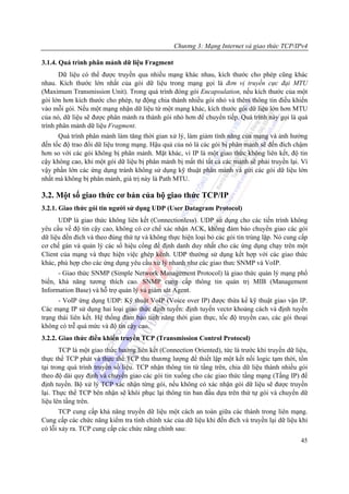 Chương 3: Mạng Internet và giao thức TCP/IPv4

3.1.4. Quá trình phân mảnh dữ liệu Fragment
       Dữ liệu có thể được truyền qua nhiều mạng khác nhau, kích thước cho phép cũng khác
nhau. Kích thước lớn nhất của gói dữ liệu trong mạng gọi là đơn vị truyền cực đại MTU
(Maximum Transmission Unit). Trong quá trình đóng gói Encapsulation, nếu kích thước của một
gói lớn hơn kích thước cho phép, tự động chia thành nhiều gói nhỏ và thêm thông tin điều khiển
vào mỗi gói. Nếu một mạng nhận dữ liệu từ một mạng khác, kích thước gói dữ liệu lớn hơn MTU
của nó, dữ liệu sẽ được phân mảnh ra thành gói nhỏ hơn để chuyển tiếp. Quá trình này gọi là quá
trình phân mảnh dữ liệu Fragment.
      Quá trình phân mảnh làm tăng thời gian xử lý, làm giảm tính năng của mạng và ảnh hưởng
đến tốc độ trao đổi dữ liệu trong mạng. Hậu quả của nó là các gói bị phân mảnh sẽ đến đích chậm
hơn so với các gói không bị phân mảnh. Mặt khác, vì IP là một giao thức không liên kết, độ tin
cậy không cao, khi một gói dữ liệu bị phân mảnh bị mất thì tất cả các mảnh sẽ phải truyền lại. Vì
vậy phần lớn các ứng dụng tránh không sử dụng kỹ thuật phân mảnh và gửi các gói dữ liệu lớn
nhất mà không bị phân mảnh, giá trị này là Path MTU.

3.2. Một số giao thức cơ bản của bộ giao thức TCP/IP
3.2.1. Giao thức gói tin người sử dụng UDP (User Datagram Protocol)
      UDP là giao thức không liên kết (Connectionless). UDP sử dụng cho các tiến trình không
yêu cầu về độ tin cậy cao, không có cơ chế xác nhận ACK, không đảm bảo chuyển giao các gói
dữ liệu đến đích và theo đúng thứ tự và không thực hiện loại bỏ các gói tin trùng lặp. Nó cung cấp
cơ chế gán và quản lý các số hiệu cổng để định danh duy nhất cho các ứng dụng chạy trên một
Client của mạng và thực hiện việc ghép kênh. UDP thường sử dụng kết hợp với các giao thức
khác, phù hợp cho các ứng dụng yêu cầu xử lý nhanh như các giao thưc SNMP và VoIP.
      - Giao thức SNMP (Simple Network Management Protocol) là giao thức quản lý mạng phổ
biến, khả năng tương thích cao. SNMP cung cấp thông tin quản trị MIB (Management
Information Base) và hỗ trợ quản lý và giám sát Agent.
      - VoIP ứng dụng UDP: Kỹ thuật VoIP (Voice over IP) được thừa kế kỹ thuật giao vận IP.
Các mạng IP sử dụng hai loại giao thức định tuyến: định tuyến vectơ khoảng cách và định tuyến
trạng thái liên kết. Hệ thống đảm bảo tính năng thời gian thực, tốc độ truyền cao, các gói thoại
không có trễ quá mức và độ tin cậy cao.
3.2.2. Giao thức điều khiển truyền TCP (Transmission Control Protocol)
       TCP là một giao thức hướng liên kết (Connection Oriented), tức là trước khi truyền dữ liệu,
thực thể TCP phát và thực thể TCP thu thương lượng để thiết lập một kết nối logic tạm thời, tồn
tại trong quá trình truyền số liệu. TCP nhận thông tin từ tầng trên, chia dữ liệu thành nhiều gói
theo độ dài quy định và chuyển giao các gói tin xuống cho các giao thức tầng mạng (Tầng IP) để
định tuyến. Bộ xử lý TCP xác nhận từng gói, nếu không có xác nhận gói dữ liệu sẽ được truyền
lại. Thực thể TCP bên nhận sẽ khôi phục lại thông tin ban đầu dựa trên thứ tự gói và chuyển dữ
liệu lên tầng trên.
       TCP cung cấp khả năng truyền dữ liệu một cách an toàn giữa các thành trong liên mạng.
Cung cấp các chức năng kiểm tra tính chính xác của dữ liệu khi đến đích và truyền lại dữ liệu khi
có lỗi xảy ra. TCP cung cấp các chức năng chính sau:
                                                                                               45
 