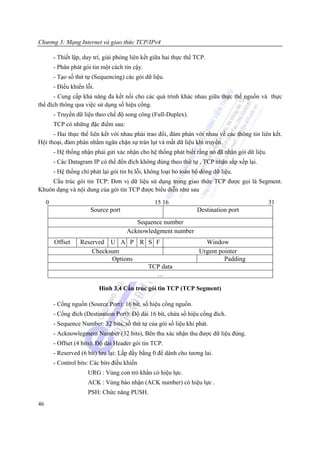 Chương 3: Mạng Internet và giao thức TCP/IPv4

         - Thiết lập, duy trì, giải phóng liên kết giữa hai thực thể TCP.
         - Phân phát gói tin một cách tin cậy.
         - Tạo số thứ tự (Sequencing) các gói dữ liệu.
         - Điều khiển lỗi.
      - Cung cấp khả năng đa kết nối cho các quá trình khác nhau giữa thực thể nguồn và thực
thể đích thông qua việc sử dụng số hiệu cổng.
         - Truyền dữ liệu theo chế độ song công (Full-Duplex).
         TCP có những đặc điểm sau:
      - Hai thực thể liên kết với nhau phải trao đổi, đàm phán với nhau về các thông tin liên kết.
Hội thoại, đàm phán nhằm ngăn chặn sự tràn lụt và mất dữ liệu khi truyền.
         - Hệ thống nhận phải gửi xác nhận cho hệ thống phát biết rằng nó đã nhận gói dữ liệu.
         - Các Datagram IP có thể đến đích không đúng theo thứ tự , TCP nhận sắp xếp lại.
         - Hệ thống chỉ phát lại gói tin bị lỗi, không loại bỏ toàn bộ dòng dữ liệu.
    Cấu trúc gói tin TCP: Đơn vị dữ liệu sử dụng trong giao thức TCP được gọi là Segment.
Khuôn dạng và nội dung của gói tin TCP được biểu diễn như sau

     0                                             15 16                                         31
                        Source port                                  Destination port
                                          Sequence number
                                       Acknowledgment number
         Offset     Reserved U A P R S F                                Window
                        Checksum                                      Urgent pointer
                              Options                                          Padding
                                      TCP data
                                        …

                             Hình 3.4 Cấu trúc gói tin TCP (TCP Segment)

         - Cổng nguồn (Source Port): 16 bít, số hiệu cổng nguồn.
         - Cổng đích (Destination Port): Độ dài 16 bít, chứa số hiệu cổng đích.
         - Sequence Number: 32 bits, số thứ tự của gói số liệu khi phát.
         - Acknowlegment Number (32 bits), Bên thu xác nhận thu được dữ liệu đúng.
         - Offset (4 bíts): Độ dài Header gói tin TCP.
         - Reserved (6 bít) lưu lại: Lấp đầy bằng 0 để dành cho tương lai.
         - Control bits: Các bits điều khiển
                       URG : Vùng con trỏ khẩn có hiệu lực.
                       ACK : Vùng báo nhận (ACK number) có hiệu lực .
                       PSH: Chức năng PUSH.
46
 