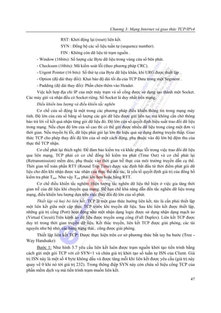 Chương 3: Mạng Internet và giao thức TCP/IPv4

                    RST: Khởi động lại (reset) liên kết.
                    SYN : Đồng bộ các số liệu tuần tự (sequence number).
                    FIN : Không còn dữ liệu từ trạm nguồn .
      - Window (16bits): Số lượng các Byte dữ liệu trong vùng cửa sổ bên phát.
      - Checksum (16bits): Mã kiểm soát lỗi (theo phương pháp CRC).
      - Urgent Pointer (16 bits): Số thứ tự của Byte dữ liệu khẩn, khi URG được thiết lập .
      - Option (độ dài thay đổi): Khai báo độ dài tối đa của TCP Data trong một Segment .
      - Padding (độ dài thay đổi): Phần chèn thêm vào Header.
     Việc kết hợp địa chỉ IP của một máy trạm và số cổng được sử dụng tạo thành một Socket.
Các máy gửi và nhận đều có Socket riêng. Số Socket là duy nhất trên mạng.
      Điều khiển lưu lượng và điều khiển tắc nghẽn
       Cơ chế cửa sổ động là một trong các phương pháp điều khiển thông tin trong mạng máy
tính. Độ lớn của cửa sổ bằng số lượng các gói dữ liệu được gửi liên tục mà không cần chờ thông
báo trả lời về kết quả nhận từng gói dữ liệu đó. Độ lớn cửa sổ quyết định hiệu suất trao đổi dữ liệu
trong mạng. Nếu chọn độ lớn của sổ cao thì có thể gửi được nhiều dữ liệu trong cùng một đơn vị
thời gian. Nếu truyền bị lỗi, dữ liệu phải gửi lại lớn thì hiệu quả sử dụng đường truyền thấp. Giao
thức TCP cho phép thay đổi độ lớn của sổ một cách động, phụ thuộc vào độ lớn bộ đệm thu của
thực thể TCP nhận.
       Cơ chế phát lại thích nghi: Để đảm bảo kiểm tra và khắc phục lỗi trong việc trao đổi dữ liệu
qua liên mạng, TCP phải có cơ chế đồng hồ kiểm tra phát (Time Out) và cơ chế phát lại
(Retransmission) mềm dẻo, phụ thuộc vào thời gian trễ thực của môi trường truyền dẫn cụ thể.
Thời gian trễ toàn phần RTT (Round Trip Time) được xác định bắt đầu từ thời điểm phát gói dữ
liệu cho đến khi nhận được xác nhận của thực thể đối tác, là yếu tố quyết định giá trị của đồng hồ
kiểm tra phát Tout. Như vậy Tout phải lớn hơn hoặc bằng RTT.
      Cơ chế điều khiển tắc nghẽn: Hiện tương tắc nghẽn dữ liệu thể hiện ở việc gia tăng thời
gian trễ của dữ liệu khi chuyển qua mạng. Để hạn chế khả năng dẫn đến tắc nghẽn dữ liệu trong
mạng, điều khiển lưu lượng dựa trên việc thay đổi độ lớn của sổ phát.
      Thiết lập và huỷ bỏ liên kết: TCP là một giao thức hướng liên kết, tức là cần phải thiết lập
một liên kết giữa một cặp thực TCP trước khi truyền dữ liệu. Sau khi liên kết được thiết lập,
những giá trị cổng (Port) hoạt động như một nhận dạng logic được sử dụng nhận dạng mạch ảo
(Virtual Circuit).Trên kênh ảo dữ liệu được truyền song công (Full Duplex). Liên kết TCP được
duy trì trong thời gian truyền dữ liệu. Kết thúc truyền, liên kết TCP được giải phóng, các tài
nguyên như bộ nhớ, các bảng trạng thái.. cũng được giải phóng.
    Thiết lập liên kết TCP: Được thực hiện trên cơ sở phương thức bắt tay ba bước (Tree -
Way Handsake):
      Bước 1: Như hình 3.7 yêu cầu liên kết luôn được trạm nguồn khởi tạo tiến trình bằng
cách gửi một gói TCP với cờ SYN=1 và chứa giá trị khởi tạo số tuần tự ISN của Client. Giá
trị ISN này là một số 4 byte không dấu và được tăng mỗi khi liên kết được yêu cầu (giá trị này
quay về 0 khi nó tới giá trị 232). Trong thông điệp SYN này còn chứa số hiệu cổng TCP của
phần mềm dịch vụ mà tiến trình trạm muốn liên kết.
                                                                                                 47
 