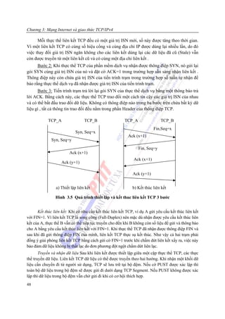 Chương 3: Mạng Internet và giao thức TCP/IPv4

      Mỗi thực thể liên kết TCP đều có một giá trị ISN mới, số này được tăng theo thời gian.
Vì một liên kết TCP có cùng số hiệu cổng và cùng địa chỉ IP được dùng lại nhiều lần, do đó
việc thay đổi giá trị ISN ngăn không cho các liên kết dùng lại các dữ liệu đã cũ (Stale) vẫn
còn được truyền từ một liên kết cũ và có cùng một địa chỉ liên kết .
      Bước 2: Khi thực thể TCP của phần mềm dịch vụ nhận được thông điệp SYN, nó gửi lại
gói SYN cùng giá trị ISN của nó và đặt cờ ACK=1 trong trường hợp sẵn sàng nhận liên kết .
Thông điệp này còn chứa giá trị ISN của tiến trình trạm trong trường hợp số tuần tự nhận để
báo rằng thực thể dịch vụ đã nhận được giá trị ISN của tiến trình trạm.
      Bước 3: Tiến trình trạm trả lời lại gói SYN của thực thể dịch vụ bằng một thông báo trả
lời ACK. Bằng cách này, các thực thể TCP trao đổi một cách tin cậy các giá trị ISN của nhau
và có thể bắt đầu trao đổi dữ liệu. Không có thông điệp nào trong ba bước trên chứa bất kỳ dữ
liệu gì , tất cả thông tin trao đổi đều nằm trong phần Header của thông điệp TCP.

            TCP_A                TCP_B                   TCP_A                TCP_B
                                                                          Fin,Seq=x
                            Syn, Seq=x
                                                           Ack (x+1)
              Syn, Seq=y
                                                                 Fin, Seq=y
                        Ack (x+1)
                                                              Ack (x+1)
                    Ack (y+1)

                                                             Ack (y+1)


                a) Thiết lập liên kết                        b) Kết thúc liên kết

                Hình 3.5 Quá trình thiết lâp và kết thuc liên kết TCP 3 bước


      Kết thúc liên kết: Khi có nhu cầu kết thúc liên kết TCP, ví dụ A gửi yêu cầu kết thúc liên kết
với FIN=1. Vì liên kết TCP là song công (Full-Duplex) nên mặc dù nhận được yêu cầu kết thúc liên
kết của A, thực thể B vẫn có thể tiếp tục truyền cho đến khi B không còn số liệu để gửi và thông báo
cho A bằng yêu cầu kết thúc liên kết với FIN=1. Khi thực thể TCP đã nhận được thông điệp FIN và
sau khi đã gửi thông điệp FIN của mình, liên kết TCP thực sụ kết thúc. Như vậy cả hai trạm phải
đồng ý giải phóng liên kết TCP bằng cách gửi cờ FIN=1 trước khi chấm dứt liên kết xẩy ra, việc này
bảo đảm dữ liệu không bị thất lạc do đơn phương đột ngột chấm dứt liên lạc.
       Truyền và nhận dữ liệu Sau khi liên kết được thiết lập giữa một cặp thực thể TCP, các thực
thể truyền dữ liệu. Liên kết TCP dữ liệu có thể được truyền theo hai hướng. Khi nhận một khối dữ
liệu cần chuyển đi từ người sử dụng, TCP sẽ lưu trữ tại bộ đệm. Nếu cờ PUST được xác lập thì
toàn bộ dữ liệu trong bộ đệm sẽ được gửi đi dưới dạng TCP Segment. Nếu PUST không được xác
lập thì dữ liệu trong bộ đệm vẫn chờ gửi đi khi có cơ hội thích hợp.
48
 