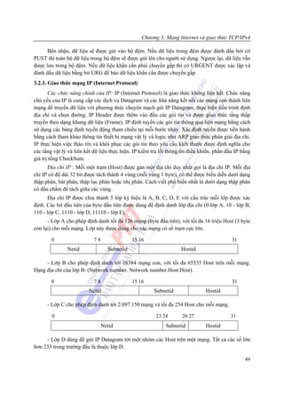 Chương 3: Mạng Internet và giao thức TCP/IPv4

      Bên nhận, dữ liệu sẽ được gửi vào bộ đệm. Nếu dữ liệu trong đệm đựợc đánh dấu bởi cờ
PUST thì toàn bộ dữ liệu trong bộ đệm sẽ được gửi lên cho người sử dụng. Ngược lại, dữ liệu vẫn
được lưu trong bộ đệm. Nếu dữ liệu khẩn cần phải chuyển gấp thì cờ URGENT được xác lập và
đánh dấu dữ liệu bằng bit URG để báo dữ liệu khẩn cần được chuyển gấp.
3.2.3. Giao thức mạng IP (Internet Protocol)
       Các chức năng chính của IP: IP (Internet Protocol) là giao thức không liên kết. Chức năng
chủ yếu của IP là cung cấp các dịch vụ Datagram và các khả năng kết nối các mạng con thành liên
mạng để truyền dữ liệu với phương thức chuyển mạch gói IP Datagram, thực hiện tiến trình định
địa chỉ và chọn đường. IP Header được thêm vào đầu các gói tin và được giao thức tầng thấp
truyền theo dạng khung dữ liệu (Frame). IP định tuyến các gói tin thông qua liên mạng bằng cách
sử dụng các bảng định tuyến động tham chiếu tại mỗi bước nhảy. Xác định tuyến được tiến hành
bằng cách tham khảo thông tin thiết bị mạng vật lý và logic như ARP giao thức phân giải địa chỉ.
IP thực hiện việc tháo rời và khôi phục các gói tin theo yêu cầu kích thước được định nghĩa cho
các tầng vật lý và liên kết dữ liệu thực hiện. IP kiểm tra lỗi thông tin điều khiển, phần đầu IP bằng
giá trị tổng CheckSum.
      Địa chỉ IP : Mỗi một trạm (Host) được gán một địa chỉ duy nhất gọi là địa chỉ IP. Mỗi địa
chỉ IP có độ dài 32 bit được tách thành 4 vùng (mỗi vùng 1 byte), có thể được biểu diễn dưới dạng
thập phân, bát phân, thập lục phân hoặc nhị phân. Cách viết phổ biến nhất là dưới dạng thập phân
có dấu chấm để tách giữa các vùng.
      Địa chỉ IP được chia thành 5 lớp ký hiệu là A, B, C, D, E với cấu trúc mỗi lớp được xác
định. Các bit đầu tiên của byte đầu tiên được dùng để định danh lớp địa chỉ (0-lớp A, 10 - lớp B,
110 - lớp C, 1110 - lớp D, 11110 - lớp E).
      - Lớp A cho phép định danh tối đa 126 mạng (byte đầu tiên), với tối đa 16 triệu Host (3 byte
còn lại) cho mỗi mạng. Lớp này được dùng cho các mạng có số trạm cực lớn.

        0                   78                15 16                                         31
               Netid               Subnetid                         Hostid

     - Lớp B cho phép định danh tới 16384 mạng con, với tối đa 65535 Host trên mỗi mạng.
Dạng địa chỉ của lớp B: (Network number. Network number.Host.Host).

        0                   78                15 16                                         31
                         Netid                          Subnetid                Hostid

      - Lớp C cho phép định danh tới 2.097.150 mạng và tối đa 254 Host cho mỗi mạng.

        0                                               23 24        26 27                 31
                                 Netid                       Subnetid           Hostid

     - Lớp D dùng để gửi IP Datagram tới một nhóm các Host trên một mạng. Tất cả các số lớn
hơn 233 trong trường đầu là thuộc lớp D.

                                                                                                  49
 