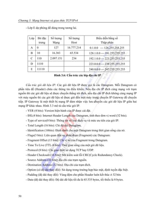 Chương 3: Mạng Internet và giao thức TCP/IPv4

     - Lớp E dự phòng để dùng trong tương lai.


        Lớp    Bit đặc    Số lượng        Số lượng                Biểu diễn bằng số
                trưng      Mạng             Host                     Thập phân
         A    0              127         16.777.214          0.1.0.0 ⎯ 126.255.255.255
         B    10            16.383         65.534           128.1.0.0 ⎯ 191.255.255.255
         C    110         2.097.151          234            192.1.0.0 ⎯ 223.255.255.255
         D    1110                                          223.0.0.0 ⎯ 239.255.255.255
         E    11110                                         240.0.0.0 ⎯ 247.255.255.255
                             Hình 3.6: Cấu trúc các lớp địa chỉ IP


       Cấu trúc gói dữ liệu IP: Các gói dữ liệu IP được gọi là các Datagram. Mỗi Datagram có
phần tiêu đề (Header) chứa các thông tin điều khiển. Nếu địa chỉ IP đích cùng mạng với trạm
nguồn thì các gói dữ liệu sẽ được chuyển thẳng tới đích, nếu địa chỉ IP đích không cùng mạng IP
với máy nguồn thì các gói dữ liệu sẽ được gửi đến một máy trung chuyển IP Gateway để chuyển
tiếp. IP Gateway là một thiết bị mạng IP đảm nhận việc lưu chuyển các gói dữ liệu IP giữa hai
mạng IP khác nhau. Hình 3.3 mô tả cấu trúc gói IP.
     - VER (4 bits): Version hiện hành của IP được cài đặt.
     - IHL(4 bits): Internet Header Length của Datagram, tính theo đơn vị word (32 bits).
     - Type of service(8 bits): Thông tin về loại dịch vụ và mức ưu tiên của gói IP:
     - Total Length (16 bits): Chỉ độ dài Datagram,
     - Identification (16bits): Định danh cho một Datagram trong thời gian sống của nó.
     - Flags(3 bits): Liên quan đến sự phân đoạn (Fragment) các Datagram:
     - Fragment Offset (13 bits): Chỉ vị trí của Fragment trong Datagram.
     - Time To Live (TTL-8 bits): Thời gian sống của một gói dữ liệu.
     - Protocol (8 bits): Chỉ giao thức sử dụng TCP hay UDP.
     - Header Checksum (16 bits): Mã kiểm soát lỗi CRC(Cycle Redundancy Check).
     - Source Address (32 bits): địa chỉ của trạm nguồn.
     - Destination Address (32 bits): Địa chỉ của trạm đích.
     - Option (có độ dài thay đổi): Sử dụng trong trường hợp bảo mật, định tuyến đặc biệt.
     - Padding (độ dài thay đổi): Vùng đệm cho phần Header luôn kết thúc ở 32 bits
     - Data (độ dài thay đổi): Độ dài dữ liệu tối đa là 65.535 bytes, tối thiểu là 8 bytes.




50
 