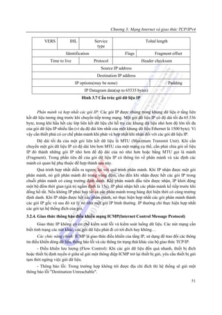 Chương 3: Mạng Internet và giao thức TCP/IPv4

          VERS           IHL            Service                        Toltal length
                                         type
                       Identification                     Flags             Fragment offset
              Time to live              Protocol                    Header checksum
                                            Source IP address
                                          Destination IP address
                             IP options(may be none)                                   Padding
                                  IP Datagram data(up to 65535 bytes)
                                Hình 3.7 Cấu trúc gói dữ liệu IP


       Phân mảnh và hợp nhất các gói IP: Các gói IP được nhúng trong khung dữ liệu ở tầng liên
kết dữ liệu tương ứng trước khi chuyển tiếp trong mạng. Một gói dữ liệu IP có độ dài tối đa 65.536
byte, trong khi hầu hết các lớp liên kết dữ liệu chỉ hỗ trợ các khung dữ liệu nhỏ hơn độ lớn tối đa
của gói dữ liệu IP nhiều lần (ví dụ độ dài lớn nhất của một khung dữ liệu Ethernet là 1500 byte). Vì
vậy cần thiết phải có cơ chế phân mảnh khi phát và hợp nhất khi nhận đối với các gói dữ liệu IP.
     Độ dài tối đa của một gói liên kết dữ liệu là MTU (Maximum Transmit Unit). Khi cần
chuyển một gói dữ liệu IP có độ dài lớn hơn MTU của một mạng cụ thể, cần phải chia gói số liệu
IP đó thành những gói IP nhỏ hơn để độ dài của nó nhỏ hơn hoặc bằng MTU gọi là mảnh
(Fragment). Trong phần tiêu đề của gói dữ liệu IP có thông tin về phân mảnh và xác định các
mảnh có quan hệ phụ thuộc để hợp thành sau này.
      Quá trình hợp nhất diễn ra ngược lại với quá trình phân mảnh. Khi IP nhận được một gói
phân mảnh, nó giữ phân mảnh đó trong vùng đệm, cho đến khi nhận được hết các gói IP trong
chuỗi phân mảnh có cùng trường định danh. Khi phân mảnh đầu tiên được nhận, IP khởi động
một bộ đếm thời gian (giá trị ngầm định là 15s). IP phải nhận hết các phân mảnh kế tiếp trước khi
đồng hồ tắt. Nếu không IP phải huỷ tất cả các phân mảnh trong hàng đợi hiện thời có cùng trường
định danh. Khi IP nhận được hết các phân mảnh, nó thực hiện hợp nhất các gói phân mảnh thành
các gói IP gốc và sau đó xử lý nó như một gói IP bình thường. IP thường chỉ thực hiện hợp nhất
các gói tại hệ thống đích của gói.
3.2.4. Giao thức thông báo điều khiển mạng ICMP(Internet Control Message Protocol)
       Giao thức IP không có cơ chế kiểm soát lỗi và kiểm soát luồng dữ liệu. Các nút mạng cần
biết tình trạng các nút khác, các gói dữ liệu phát đi có tới đích hay không…
       Các chức năng chính: ICMP là giao thức điều khiển của tầng IP, sử dụng để trao đổi các thông
tin điều khiển dòng dữ liệu, thông báo lỗi và các thông tin trạng thái khác của bộ giao thức TCP/IP.
      - Điều khiển lưu lượng (Flow Control): Khi các gói dữ liệu đến quá nhanh, thiết bị đích
hoặc thiết bị định tuyến ở giữa sẽ gửi một thông điệp ICMP trở lại thiết bị gửi, yêu cầu thiết bị gửi
tạm thời ngừng việc gửi dữ liệu.
      - Thông báo lỗi: Trong trường hợp không tới được địa chỉ đích thì hệ thống sẽ gửi một
thông báo lỗi "Destination Unreachable".

                                                                                                  51
 