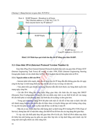 Chương 3: Mạng Internet và giao thức TCP/IPv4

         Host A RARP Request - Broadcast to all hosts
                “My Ethernet address is 22:BC:66:17:01:75
                Does anyone know my IP address?”




                              RARP Reply




                                                                      RARP Server
                                                             Your IP Address is 128.213.1.17

             Hình 3.10 Minh họa quá trình tìm địa chỉ IP bằng giao thức RARP.



3.3. Giao thức IPv6 (Internet Protocol Version Number 6)
       Giao thức IPng (Next General Internet Protocol) là phiên bản mới của giao thức IP được IETF
(Internet Engineering Task Force) đề xướng và năm 1994, IESG (Internet Engineering Steering
Group) phê chuẩn với tên chính thức là IPv6. IPv6 là phiên bản kế thừa phát triển từ IPv4.
3.3.1. Nguyên nhân ra đời của IPv6
      - Internet phát triển mạnh, nhu cầu sử dụng địa chỉ IP tăng dẫn đến không gian địa chỉ ngày
càng bị thu hẹp và tình trạng thiếu hụt địa chỉ tất yếu sẽ xảy ra trong vài năm tới.
     - Việc phát triển quá nhanh của mạng Internet dẫn đến kích thước các bảng định tuyến trên
mạng ngày càng lớn.
       - Cài đăt IPv4 bằng thủ công hoặc bằng giao thức cấu hình địa chỉ trạng thái DHCP
(Dynamic Host Configuration Protocol), khi mà nhiều máy tính và các thiết bị kết nối vào mạng
thì cần thiết phải có một phương thức cấu hình địa chỉ tự động và đơn giản hơn.
      - Trong quá trình hoạt động IPv4 đã phát sinh một số vấn đề về bảo mật và QoS. Khi kết
nối thành mạng Intranet cần nhiều địa chỉ khác nhau và truyền thông qua môi trường công cộng.
Vì vậy đòi hỏi phải có các dịch vụ bảo mật để bảo vệ dữ liệu ở mức IP.
      - Mặc dù có các chuẩn đảm bảo chất lượng dịch vụ QoS trong IPv4 trường IPv4 TOS (Type of
Service), nhưng hạn chế về mặt chức năng, cần thiết hỗ trợ tốt hơn cho các ứng dụng thời gian thực.
       Vì vậy việc cần thiết phải thay thế giao thức IPv4 là tất yếu. Thiết kế IPv6 nhằm mục đích
tối thiểu hóa ảnh hưởng qua lại giữa các giao thức lớp trên và lớp dưới bằng cách tránh việc bổ
sung một cách ngẫu nhiên các chức năng mới.

54
 