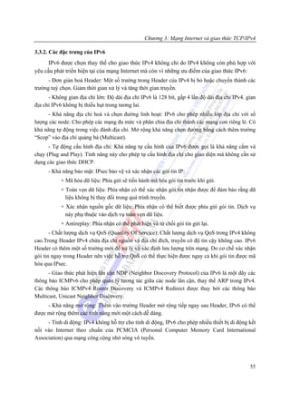 Chương 3: Mạng Internet và giao thức TCP/IPv4

3.3.2. Các đặc trưng của IPv6
      IPv6 được chọn thay thế cho giao thức IPv4 không chỉ do IPv4 không còn phù hợp với
yêu cầu phát triển hiện tại của mạng Internet mà còn vì những ưu điểm của giao thức IPv6:
      - Đơn giản hoá Header: Một số trường trong Header của IPv4 bị bỏ hoặc chuyển thành các
trường tuỳ chọn. Giảm thời gian xử lý và tăng thời gian truyền.
      - Không gian địa chỉ lớn: Độ dài địa chỉ IPv6 là 128 bit, gấp 4 lần độ dài địa chỉ IPv4. gian
địa chỉ IPv6 không bị thiếu hụt trong tương lai.
      - Khả năng địa chỉ hoá và chọn đường linh hoạt: IPv6 cho phép nhiều lớp địa chỉ với số
lượng các node. Cho phép các mạng đa mức và phân chia địa chỉ thành các mạng con riêng lẻ. Có
khả năng tự động trong việc đánh địa chỉ. Mở rộng khả năng chọn đường bằng cách thêm trường
“Scop” vào địa chỉ quảng bá (Multicast).
      - Tự động cấu hình địa chỉ: Khả năng tự cấu hình của IPv6 được gọi là khả năng cắm và
chạy (Plug and Play). Tính năng này cho phép tự cấu hình địa chỉ cho giao diện mà không cần sử
dụng các giao thức DHCP.
      - Khả năng bảo mật: IPsec bảo vệ và xác nhận các gói tin IP:
           + Mã hóa dữ liệu: Phía gửi sẽ tiến hành mã hóa gói tin trước khi gửi.
           + Toàn vẹn dữ liệu: Phía nhận có thể xác nhận gói tin nhận được để đảm bảo rằng dữ
             liệu không bị thay đổi trong quá trình truyền.
           + Xác nhận nguồn gốc dữ liệu: Phía nhận có thể biết được phía gửi gói tin. Dịch vụ
             này phụ thuộc vào dịch vụ toàn vẹn dữ liệu.
           + Antireplay: Phía nhận có thể phát hiện và từ chối gói tin gửi lại.
       - Chất lượng dịch vụ QoS (Quanlity Of Service): Chất lượng dịch vụ QoS trong IPv4 không
cao.Trong Header IPv4 chứa địa chỉ nguồn và địa chỉ đích, truyền có độ tin cậy không cao. IPv6
Header có thêm một số trường mới để xử lý và xác định lưu lượng trên mạng. Do cơ chế xác nhận
gói tin ngay trong Header nên việc hỗ trợ QoS có thể thực hiện được ngay cả khi gói tin được mã
hóa qua IPsec.
      - Giao thức phát hiện lân cận NDP (Neighbor Discovery Protocol) của IPv6 là một dãy các
thông báo ICMPv6 cho phép quản lý tương tác giữa các node lân cận, thay thế ARP trong IPv4.
Các thông báo ICMPv4 Router Discovery và ICMPv4 Redirect được thay bởi các thông báo
Multicast, Unicast Neighbor Discovery.
     - Khả năng mở rộng: Thêm vào trường Header mở rộng tiếp ngay sau Header, IPv6 có thể
được mở rộng thêm các tính năng mới một cách dễ dàng.
     - Tính di động: IPv4 không hỗ trợ cho tính di động, IPv6 cho phép nhiều thiết bị di động kết
nối vào Internet theo chuẩn của PCMCIA (Personal Computer Memory Card International
Association) qua mạng công cộng nhờ sóng vô tuyến.




                                                                                                55
 