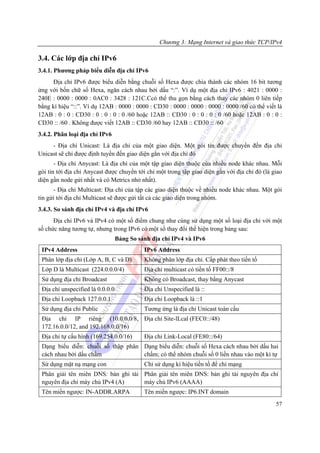 Chương 3: Mạng Internet và giao thức TCP/IPv4

3.4. Các lớp địa chỉ IPv6
3.4.1. Phương pháp biểu diễn địa chỉ IPv6
     Địa chỉ IPv6 được biểu diễn bằng chuỗi số Hexa được chia thành các nhóm 16 bit tương
ứng với bốn chữ số Hexa, ngăn cách nhau bởi dấu “:”. Ví dụ một địa chỉ IPv6 : 4021 : 0000 :
240E : 0000 : 0000 : 0AC0 : 3428 : 121C.Ccó thể thu gọn bằng cách thay các nhóm 0 liên tiếp
bằng kí hiệu “::”. Ví dụ 12AB : 0000 : 0000 : CD30 : 0000 : 0000 : 0000 : 0000 /60 có thể viết là
12AB : 0 : 0 : CD30 : 0 : 0 : 0 : 0 /60 hoặc 12AB :: CD30 : 0 : 0 : 0 : 0 /60 hoặc 12AB : 0 : 0 :
CD30 :: /60 . Không được viết 12AB :: CD30 /60 hay 12AB :: CD30 :: /60
3.4.2. Phân loại địa chỉ IPv6
     - Địa chỉ Unicast: Là địa chỉ của một giao diện. Một gói tin được chuyển đến địa chỉ
Unicast sẽ chỉ được định tuyến đến giao diện gắn với địa chỉ đó
       - Địa chỉ Anycast: Là địa chỉ của một tập giao diện thuộc của nhiều node khác nhau. Mỗi
gói tin tới địa chỉ Anycast được chuyển tới chỉ một trong tập giao diện gắn với địa chỉ đó (là giao
diện gần node gửi nhất và có Metrics nhỏ nhất).
      - Địa chỉ Multicast: Địa chỉ của tập các giao diện thuộc về nhiều node khác nhau. Một gói
tin gửi tới địa chỉ Multicast sẽ được gửi tất cả các giao diện trong nhóm.
3.4.3. So sánh địa chỉ IPv4 và địa chỉ IPv6
      Địa chỉ IPv6 và IPv4 có một số điểm chung như cùng sử dụng một số loại địa chỉ với một
số chức năng tương tự, nhưng trong IPv6 có một số thay đổi thể hiện trong bảng sau:
                                  Bảng So sánh địa chỉ IPv4 và IPv6
 IPv4 Address                               IPv6 Address
 Phân lớp địa chỉ (Lớp A, B, C và D)        Không phân lớp địa chỉ. Cấp phát theo tiền tố
 Lớp D là Multicast (224.0.0.0/4)           Địa chỉ multicast có tiền tố FF00::/8
 Sử dụng địa chỉ Broadcast                  Không có Broadcast, thay bằng Anycast
 Địa chỉ unspecified là 0.0.0.0             Địa chỉ Unspecified là ::
 Địa chỉ Loopback 127.0.0.1                 Địa chỉ Loopback là ::1
 Sử dụng địa chỉ Public                     Tương ứng là địa chỉ Unicast toàn cầu
 Địa chỉ IP riêng (10.0.0.0/8, Địa chỉ Site-lLcal (FEC0::/48)
 172.16.0.0/12, and 192.168.0.0/16)
 Địa chỉ tự cấu hình (169.254.0.0/16)       Địa chỉ Link-Local (FE80::/64)
 Dạng biểu diễn: chuỗi số thập phân Dạng biểu diễn: chuỗi số Hexa cách nhau bởi dấu hai
 cách nhau bởi dấu chấm             chấm; có thể nhóm chuỗi số 0 liền nhau vào một kí tự
 Sử dụng mặt nạ mạng con                    Chỉ sử dụng kí hiệu tiền tố để chỉ mạng
 Phân giải tên miên DNS: bản ghi tài Phân giải tên miên DNS: bản ghi tài nguyên địa chỉ
 nguyên địa chỉ máy chủ IPv4 (A)     máy chủ IPv6 (AAAA)
 Tên miền ngược: IN-ADDR.ARPA               Tên miền ngược: IP6.INT domain
                                                                                                57
 