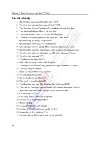 Chương 3: Mạng Internet và giao thức TCP/IPv4

Câu hỏi và bài tập
     1. Hãy trình bày tổng quát mô hình kiến trúc TCP/IP
     2. Vai trò và chức năng các tầng trong mô hình TCP/IP
     3. Tầng ứng dụng (Process/Application Layer) và các giao thức ứng dụng.
     4. Tầng vận chuyển Host to Host và các giao thức.
     5. Tầng mạng (Internet Layer) và các giao thức tầng mạng.
     6. Trình bày kháI quát các giao thức định tuyến RIP, OSPF, BGP.
     7. Quá trình đóng gói dữ liệu Encapsulation
     8. Quá trình phân mảnh các gói dữ liệu Fragment
     9. Khái niệm đơn vị truyền cực đại MTU (Maximum Transmission Unit).
     10. Quá trình phân mảnh làm tăng thời gian xử lý, làm giảm tính năng của mạng.
     11. Vai trò và chức năng, cấu trúc gói tin của UPP (User Datagram Protocol)
     12. Vai trò và chức năng của TCP :
     13. Trình bày các đặc điểm của TCP
     14. Điều khiển lưu lượng và điều khiển tắc nghẽn
     15. Trình bày các cơ chế cửa sổ động, phát lại thích nghi, điều khiển tắc nghẽn.
     16. Thiết lập và huỷ bỏ liên kết:
     17. Độ tin cậy và điều khiển luồng của TCP:
     18. Các chức năng chính của IP:
     19. Địa chỉ IP, cấu trúc gói dữ liệu IP.
     20. Phân mảnh và hợp nhất các gói IP:
     21. Trình bày chức năng giao thức thông báo điều khiển mạng ICMP.
     22. Tiến trình của Giao thức phân giải địa chỉ ARP (Address Resolution Protocol)
     23. Nguyên tắc hoạt động, khuôn dạng gói tin của giao thức RARP
     24. Các đặc trưng của IPv6
     25. Chất lượng dịch vụ và bảo mật trong IPv6
     26. Cấu trúc khuôn dạng Datagram Ipv6
     27. Header mở rộng
     28. So sánh IPv4 header và IPv6 header
     29. Lớp địa chỉ IPv6, biểu diễn, các loại địa chỉ IPv6
     30. So sánh địa chỉ IPv4 và địa chỉ IPv6
     31. Mô hình kiến trúc TCP/IP và so sánh với mô hình OSI.




58
 