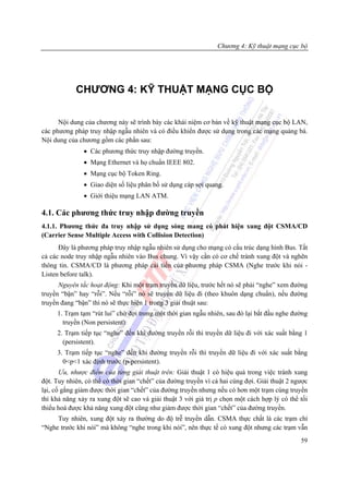Chương 4: Kỹ thuật mạng cục bộ




            CHƯƠNG 4: KỸ THUẬT MẠNG CỤC BỘ

      Nội dung của chương này sẽ trình bày các khái niệm cơ bản về kỹ thuật mạng cục bộ LAN,
các phương pháp truy nhập ngẫu nhiên và có điều khiển được sử dụng trong các mạng quảng bá.
Nội dung của chương gồm các phần sau:
               • Các phương thức truy nhập đường truyền.
               • Mạng Ethernet và họ chuẩn IEEE 802.
               • Mạng cục bộ Token Ring.
               • Giao diện số liệu phân bố sử dụng cáp sợi quang.
               • Giới thiệu mạng LAN ATM.

4.1. Các phương thức truy nhập đường truyền
4.1.1. Phương thức đa truy nhập sử dụng sóng mang có phát hiện xung đột CSMA/CD
(Carrier Sense Multiple Access with Collision Detection)
      Đây là phương pháp truy nhập ngẫu nhiên sử dụng cho mạng có cấu trúc dạng hình Bus. Tất
cả các node truy nhập ngẫu nhiên vào Bus chung. Vì vậy cần có cơ chế tránh xung đột và nghẽn
thông tin. CSMA/CD là phương pháp cải tiến của phương pháp CSMA (Nghe trước khi nói -
Listen before talk).
      Nguyên tắc hoạt động: Khi một trạm truyền dữ liệu, trước hết nó sẽ phải “nghe” xem đường
truyền “bận” hay “rỗi”. Nếu “rỗi” nó sẽ truyền dữ liệu đi (theo khuôn dạng chuẩn), nếu đường
truyền đang “bận” thì nó sẽ thực hiện 1 trong 3 giải thuật sau:
     1. Trạm tạm “rút lui” chờ đợi trong một thời gian ngẫu nhiên, sau đó lại bắt đầu nghe đường
       truyền (Non persistent)
     2. Trạm tiếp tục “nghe” đến khi đường truyền rỗi thì truyền dữ liệu đi với xác suất bằng 1
       (persistent).
     3. Trạm tiếp tục “nghe” đến khi đường truyền rỗi thì truyền dữ liệu đi với xác suất bằng
       0<p<1 xác định trước (p-persistent).
       Ưu, nhược điểm của từng giải thuật trên: Giải thuật 1 có hiệu quả trong việc tránh xung
đột. Tuy nhiên, có thể có thời gian “chết” của đường truyền vì cả hai cùng đợi. Giải thuật 2 ngược
lại, cố gắng giảm được thời gian “chết” của đường truyền nhưng nếu có hơn một trạm cùng truyền
thì khả năng xảy ra xung đột sẽ cao và giải thuật 3 với giá trị p chọn một cách hợp lý có thể tối
thiểu hoá được khả năng xung đột cũng như giảm được thời gian “chết” của đường truyền.
     Tuy nhiên, xung đột xảy ra thường do độ trễ truyền dẫn. CSMA thực chất là các trạm chỉ
“Nghe trước khi nói” mà không “nghe trong khi nói”, nên thực tế có xung đột nhưng các trạm vẫn
                                                                                               59
 