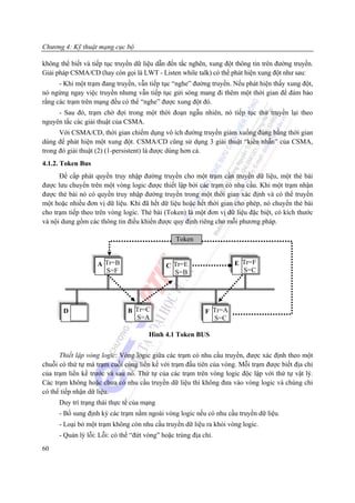 Chương 4: Kỹ thuật mạng cục bộ

không thể biết và tiếp tục truyền dữ liệu dẫn đến tắc nghẽn, xung đột thông tin trên đường truyền.
Giải pháp CSMA/CD (hay còn gọi là LWT - Listen while talk) có thể phát hiện xung đột như sau:
      - Khi một trạm đang truyền, vẫn tiếp tục “nghe” đường truyền. Nếu phát hiện thấy xung đột,
nó ngừng ngay việc truyền nhưng vẫn tiếp tục gửi sóng mang đi thêm một thời gian để đảm bảo
rằng các trạm trên mạng đều có thể “nghe” được xung đột đó.
     - Sau đó, trạm chờ đợi trong một thời đoạn ngẫu nhiên, nó tiếp tục thử truyền lại theo
nguyên tắc các giải thuật của CSMA.
      Với CSMA/CD, thời gian chiếm dụng vô ích đường truyền giảm xuống đúng bằng thời gian
dùng để phát hiện một xung đột. CSMA/CD cũng sử dụng 3 giải thuật “kiên nhẫn” của CSMA,
trong đó giải thuật (2) (1-persistent) là được dùng hơn cả.
4.1.2. Token Bus
      Để cấp phát quyền truy nhập đường truyền cho một trạm cần truyền dữ liệu, một thẻ bài
được lưu chuyển trên một vòng logic được thiết lập bởi các trạm có nhu cầu. Khi một trạm nhận
được thẻ bài nó có quyền truy nhập đường truyền trong một thời gian xác định và có thể truyền
một hoặc nhiều đơn vị dữ liệu. Khi đã hết dữ liệu hoặc hết thời gian cho phép, nó chuyển thẻ bài
cho trạm tiếp theo trên vòng logic. Thẻ bài (Token) là một đơn vị dữ liệu đặc biệt, có kích thước
và nội dung gồm các thông tin điều khiển được quy định riêng cho mỗi phương pháp.

                                                 Token


                    A Tr=B                   C Tr=E                  E Tr=F
                      S=F                      S=B                     S=C




       D                       B Tr=C                       F Tr=A
                                 S=A                          S=C

                                       Hình 4.1 Token BUS


      Thiết lập vòng logic: Vòng logic giữa các trạm có nhu cầu truyền, được xác định theo một
chuỗi có thứ tự mà trạm cuối cùng liền kề với trạm đầu tiên của vòng. Mỗi trạm được biết địa chỉ
của trạm liền kề trước và sau nó. Thứ tự của các trạm trên vòng logic độc lập với thứ tự vật lý.
Các trạm không hoặc chưa có nhu cầu truyền dữ liệu thì không đưa vào vòng logic và chúng chỉ
có thể tiếp nhận dữ liệu.
      Duy trì trạng thái thực tế của mạng
      - Bổ sung định kỳ các trạm nằm ngoài vòng logic nếu có nhu cầu truyền dữ liệu.
      - Loại bỏ một trạm không còn nhu cầu truyền dữ liệu ra khỏi vòng logic.
      - Quản lý lỗi: Lỗi: có thể “đứt vòng” hoặc trùng địa chỉ.
60
 