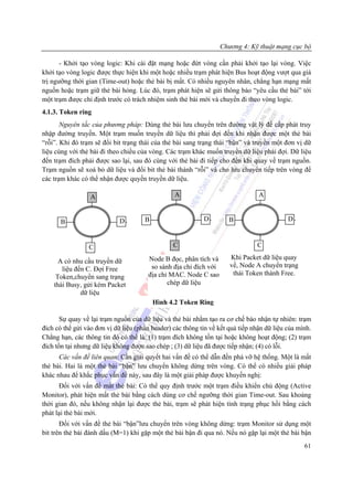 Chương 4: Kỹ thuật mạng cục bộ

       - Khởi tạo vòng logic: Khi cài đặt mạng hoặc đứt vòng cần phải khởi tạo lại vòng. Việc
khởi tạo vòng logic được thực hiện khi một hoặc nhiều trạm phát hiện Bus hoạt động vượt qua giá
trị ngưỡng thời gian (Time-out) hoặc thẻ bài bị mất. Có nhiều nguyên nhân, chẳng hạn mạng mất
nguồn hoặc trạm giữ thẻ bài hỏng. Lúc đó, trạm phát hiện sẽ gửi thông báo “yêu cầu thẻ bài” tới
một trạm được chỉ định trước có trách nhiệm sinh thẻ bài mới và chuyển đi theo vòng logic.
4.1.3. Token ring
       Nguyên tắc của phương pháp: Dùng thẻ bài lưu chuyển trên đường vật lý để cấp phát truy
nhập đường truyền. Một trạm muốn truyền dữ liệu thì phải đợi đến khi nhận được một thẻ bài
“rỗi”. Khi đó trạm sẽ đổi bit trạng thái của thẻ bài sang trạng thái “bận” và truyền một đơn vị dữ
liệu cùng với thẻ bài đi theo chiều của vòng. Các trạm khác muốn truyền dữ liệu phải đợi. Dữ liệu
đến trạm đích phải được sao lại, sau đó cùng với thẻ bài đi tiếp cho đến khi quay về trạm nguồn.
Trạm nguồn sẽ xoá bỏ dữ liệu và đổi bit thẻ bài thành “rỗi” và cho lưu chuyển tiếp trên vòng để
các trạm khác có thể nhận được quyền truyền dữ liệu.

                  A                              A                               A


      B                      D        B                     D         B                     D



                 C                               C                              C

                                       Node B đọc, phân tích và       Khi Packet dữ liệu quay
      A có nhu cầu truyền dữ
                                        so sánh địa chỉ đích với      về, Node A chuyển trạng
       liệu đến C. Đợi Free
                                       địa chỉ MAC. Node C sao         thái Token thành Free.
     Token,chuyển sang trạng
    thái Busy, gửi kèm Packet                 chép dữ liệu
              dữ liệu
                                          Hình 4.2 Token Ring

       Sự quay về lại trạm nguồn của dữ liệu và thẻ bài nhằm tạo ra cơ chế báo nhận tự nhiên: trạm
đích có thể gửi vào đơn vị dữ liệu (phần header) các thông tin về kết quả tiếp nhận dữ liệu của mình.
Chẳng hạn, các thông tin đó có thể là: (1) trạm đích không tồn tại hoặc không hoạt động; (2) trạm
đích tồn tại nhưng dữ liệu không được sao chép ; (3) dữ liệu đã được tiếp nhận; (4) có lỗi.
      Các vấn đề liên quan: Cần giải quyết hai vấn đề có thể dẫn đến phá vỡ hệ thống. Một là mất
thẻ bài. Hai là một thẻ bài “bận” lưu chuyển không dừng trên vòng. Có thể có nhiều giải pháp
khác nhau để khắc phục vấn đề này, sau đây là một giải pháp được khuyến nghị:
      Đối với vấn đề mất thẻ bài: Có thể quy định trước một trạm điều khiển chủ động (Active
Monitor), phát hiện mất thẻ bài bằng cách dùng cơ chế ngưỡng thời gian Time-out. Sau khoảng
thời gian đó, nếu không nhận lại được thẻ bài, trạm sẽ phát hiện tình trạng phục hồi bằng cách
phát lại thẻ bài mới.
       Đối với vấn đề thẻ bài “bận”lưu chuyển trên vòng không dừng: trạm Monitor sử dụng một
bit trên thẻ bài đánh dấu (M=1) khi gặp một thẻ bài bận đi qua nó. Nếu nó gặp lại một thẻ bài bận
                                                                                                  61
 