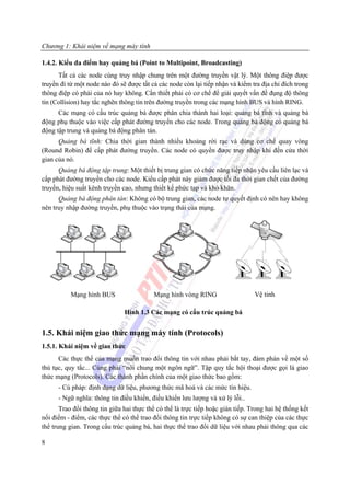 Chương 1: Khái niệm về mạng máy tính

1.4.2. Kiểu đa điểm hay quảng bá (Point to Multipoint, Broadcasting)
      Tất cả các node cùng truy nhập chung trên một đường truyền vật lý. Một thông điệp được
truyền đi từ một node nào đó sẽ được tất cả các node còn lại tiếp nhận và kiểm tra địa chỉ đích trong
thông điệp có phải của nó hay không. Cần thiết phải có cơ chế để giải quyết vấn đề đụng độ thông
tin (Collision) hay tắc nghẽn thông tin trên đường truyền trong các mạng hình BUS và hình RING.
      Các mạng có cấu trúc quảng bá được phân chia thành hai loại: quảng bá tĩnh và quảng bá
động phụ thuộc vào việc cấp phát đường truyền cho các node. Trong quảng bá động có quảng bá
động tập trung và quảng bá động phân tán.
      Quảng bá tĩnh: Chia thời gian thành nhiều khoảng rời rạc và dùng cơ chế quay vòng
(Round Robin) để cấp phát đường truyền. Các node có quyền được truy nhập khi đến cửa thời
gian của nó.
      Quảng bá động tập trung: Một thiết bị trung gian có chức năng tiếp nhận yêu cầu liên lạc và
cấp phát đường truyền cho các node. Kiểu cấp phát này giảm được tối đa thời gian chết của đường
truyền, hiệu suất kênh truyền cao, nhưng thiết kế phức tạp và khó khăn.
      Quảng bá động phân tán: Không có bộ trung gian, các node tự quyết định có nên hay không
nên truy nhập đường truyền, phụ thuộc vào trạng thái của mạng.




           Mạng hình BUS                  Mạng hình vòng RING                    Vệ tinh

                               Hình 1.3 Các mạng có cấu trúc quảng bá


1.5. Khái niệm giao thức mạng máy tính (Protocols)
1.5.1. Khái niệm về giao thức
      Các thực thể của mạng muốn trao đổi thông tin với nhau phải bắt tay, đàm phán về một số
thủ tục, quy tắc... Cùng phải “nói chung một ngôn ngữ”. Tập quy tắc hội thoại được gọi là giao
thức mạng (Protocols). Các thành phần chính của một giao thức bao gồm:
      - Cú pháp: định dạng dữ liệu, phương thức mã hoá và các mức tín hiệu.
      - Ngữ nghĩa: thông tin điều khiển, điều khiển lưu lượng và xử lý lỗi..
       Trao đổi thông tin giữa hai thực thể có thể là trực tiếp hoặc gián tiếp. Trong hai hệ thống kết
nối điểm - điểm, các thực thể có thể trao đổi thông tin trực tiếp không có sự can thiệp của các thực
thể trung gian. Trong cấu trúc quảng bá, hai thực thể trao đổi dữ liệu với nhau phải thông qua các

8
 