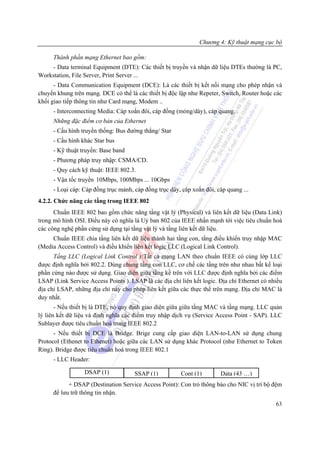 Chương 4: Kỹ thuật mạng cục bộ

      Thành phần mạng Ethernet bao gồm:
    - Data terminal Equipment (DTE): Các thiết bị truyền và nhận dữ liệu DTEs thường là PC,
Workstation, File Server, Print Server ...
      - Data Communication Equipment (DCE): Là các thiết bị kết nối mạng cho phép nhận và
chuyển khung trên mạng. DCE có thể là các thiết bị độc lập như Repeter, Switch, Router hoặc các
khối giao tiếp thông tin như Card mạng, Modem ..
      - Interconnecting Media: Cáp xoắn đôi, cáp đồng (mỏng/dày), cáp quang.
      Những đặc điểm cơ bản của Ethernet
      - Cấu hình truyền thống: Bus đường thẳng/ Star
      - Cấu hình khác Star bus
      - Kỹ thuật truyền: Base band
      - Phương pháp truy nhập: CSMA/CD.
      - Quy cách kỹ thuật: IEEE 802.3.
      - Vận tốc truyền 10Mbps, 100Mbps ... 10Gbps
      - Loại cáp: Cáp đồng trục mảnh, cáp đồng trục dày, cáp xoắn đôi, cáp quang ...
4.2.2. Chức năng các tầng trong IEEE 802
      Chuẩn IEEE 802 bao gồm chức năng tầng vật lý (Physical) và liên kết dữ liệu (Data Link)
trong mô hình OSI. Điều này có nghĩa là Uỷ ban 802 của IEEE nhấn mạnh tới việc tiêu chuẩn hoá
các công nghệ phần cứng sử dụng tại tầng vật lý và tầng liên kết dữ liệu.
     Chuẩn IEEE chia tầng liên kết dữ liệu thành hai tầng con, tầng điều khiển truy nhập MAC
(Media Access Control) và điều khiển liên kết logic LLC (Logical Link Control).
      Tầng LLC (Logical Link Control ):Tất cả mạng LAN theo chuẩn IEEE có cùng lớp LLC
được định nghĩa bởi 802.2. Dùng chung tầng con LLC, cơ chế các tầng trên như nhau bất kể loại
phần cứng nào được sử dụng. Giao diện giữa tầng kề trên với LLC được định nghĩa bởi các điểm
LSAP (Link Service Access Points ). LSAP là các địa chỉ liên kết logic. Địa chỉ Ethernet có nhiều
địa chỉ LSAP, những địa chỉ này cho phép liên kết giữa các thực thể trên mạng. Địa chỉ MAC là
duy nhất.
       - Nếu thiết bị là DTE, nó quy định giao diện giữa giữa tầng MAC và tầng mạng. LLC quản
lý liên kết dữ liệu và định nghĩa các điểm truy nhập dịch vụ (Service Access Point - SAP). LLC
Sublayer được tiêu chuẩn hoá trong IEEE 802.2
      - Nếu thiết bị DCE là Bridge. Brige cung cấp giao diện LAN-to-LAN sử dụng chung
Protocol (Ethenet to Ethenet) hoặc giữa các LAN sử dụng khác Protocol (như Ethernet to Token
Ring). Bridge được tiêu chuẩn hoá trong IEEE 802.1
      - LLC Header:

                  DSAP (1)            SSAP (1)          Cont (1)        Data (43 …)
            + DSAP (Destination Service Access Point): Con trỏ thông báo cho NIC vị trí bộ đệm
      để lưu trữ thông tin nhận.
                                                                                              63
 