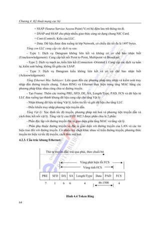 Chương 4: Kỹ thuật mạng cục bộ

            + SSAP (Source Service Access Point) Vị trí bộ đệm lưu trữ thông tin đi.
            + DSAP and SSAP cho phép nhiều giao thức cùng sử dụng chung NIC Card.
            + Cont (Control). Kiểu của LLC.
            + Data: Dữ liệu được đưa xuống từ lớp Network, có chiều dài tối đa là 1497 bytes.
      Tầng con LLC cung cấp các dịch vụ sau:
     - Type 1: Dịch vụ Datagram không liên kết và không có cơ chế báo nhận biết
(Unacknowledgement). Cung cấp kết nối Point to Point, Multipoint và Broadcast.
       - Type 2: Dịch vụ mạch ảo, kiểu liên kết (Connection -Oriented ). Cung cấp các dịch vụ tuần
tự, kiểm soát luồng, không lỗi giữa các LSAP.
     - Type 3: Dịch vụ Datagram kiểu không liên kết và có cơ chế báo nhận biết
(Acknowledgement).
     Tầng Ethernet Mac Sublayer: Liên quan đến các phương pháp truy nhập và kiểm soát truy
nhập đến đường truyền chung. Token RING và Ethernet thực hiện trong tầng MAC bằng các
phương pháp khác nhau cùng chia sẻ đường truyền.
     - Tạo Frame: Thêm các trường PRE, SFD, DE, SA, Length/Type, PAD, FCS và dữ liệu từ
LLC đưa xuống tạo thành khung dữ liệu cung cấp cho tầng Vật lý.
      - Nhận khung dữ liệu từ tầng Vật lý, kiểm tra lỗi và gữi dữ liệu cho tầng LLC.
      - Điều khiển truy nhập phương tiện truyền dẫn.
      Tầng Vật lý: Xác định tốc độ truyền, phương pháp mã hoá và phương tiện truyền dẫn và
cách thức kết nối vật lý. Tầng vật lý của IEEE 802.3 được phân chia là 2 phần:
      - Phần độc lập với đường truyền đặc tả giao diện giữa tầng MAC và tầng vật lý.
       - Phần phụ thuộc đường truyền và đặc tả giao diện với đường truyền của LAN và các tín
hiệu trao đổi với đường truyền. Có nhiều tuỳ chọn khác nhau về kiểu đường truyền, phương thức
truyền tín hiệu và tốc độ truyền, cách thức mã hoá.
4.2.3. Cấu trúc khung Ethernet:


                     Thứ tự truyền dẫn: trái qua phải, theo chuổi bit


                                                 Vùng phát hiện lỗi FCS
                                                   Vùng tính FCS

                  PRE     SFD     DA     SA Length/Type       Data      PAD   FCS

                    7       1      6     6          4           46-1500        4



                                       Hình 4.4 Token Ring
64
 