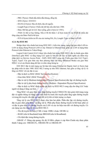 Chương 4: Kỹ thuật mạng cục bộ

     - PRE (7bytes): Đánh dấu điểm đầu khung, đồng bộ.
     - SFD (1byte): 10101011
     - DA/SA (6 bytes): Địa chỉ đích, địa chỉ nguồn.
     - Length/Type (2 bytes): Chiều dài dữ liệu nếu nhỏ hơn 1500.
     - Data: Dữ liệu gửi từ LLC đưa xuống, gồm n byte (n<1501).
      - PAD: Có thể có hay không. Nếu n<46 thì thêm 1 số byte (toàn 0) vào PAD để chiều dài
tổng cộng của Data+Pad là 46 byte
     - FCS (4 bytes) kiểm tra lỗi của các trường DA, SA, Length /Type và Data và PAD.
4.2.4. Họ IEEE 802
      Bridge được tiêu chuẩn hoá trong IEEE 802.1, kiến trúc mạng, cung cấp giao diện LAN-to-
LAN sử dụng chung Protocol LAN (ví dụ: Ethenet to Ethenet) hoặc giữa các LAN sử dụng khác
Protocol (như Ethernet to Token Ring).
       Logical Link Control (LLC) được tiêu chuẩn hoá trong IEEE 802.2, đặc tả chuẩn giao diện
(Interface) giữa MAC và tầng mạng LLC quản lý liên kết dữ liệu và định nghĩa các điểm truy
nhập dịch vụ (Service Access Point – SAP). IEEE 802.2 cung cấp 3 kiểu giao thức LLC:Type1,
Type2, Type3. Các giao thức này theo phương thức cân bằng (Balanced Mode) của giao thức
HDLC và có các khuôn dạng dữ liệu và chức năng tương tự.
      EEE 802.3 đặc tả một mạng cục bộ dựa trên mạng Ethernet do Digital, Intel và Xerox hợp
tác pháp triển từ năm 1980. IEEE 802.3 tương tự như DIX Ethernet, bao gồm cả tầng vật lý và
tầng con MAC với các đặc tả sau:
     - Đặc tả dịch vụ MAC (MAC ServicesSecification)
     - Giao thức MAC (MAC Protocol).
     - Đặc tả vật lý (Medium-Independent Physical Specification) độc lập với đường truyền
     - Đặc tả vật lý phụ thuộc đường truyền (Medium - Dependent Physical Specification)
     - Đặc tả dịch vụ MAC định nghĩa các dịch vụ IEEE 802.3 cung cấp cho tầng LLC hoặc
người sử dụng ở tầng cao hơn.
      Tầng MAC với giao thức truy nhập đường truyền CSMA/CD, làm giảm tình trạng xung
đột và nghẽn thông tin bằng cách mỗi thiết bị trước khi truyền phải lắng nghe đường truyền
và trong khi truyền vẫn tiếp tục nghe để xử lý khi có hiện tượng va chạm.
      Tầng vật lý của IEEE 802.3 được chia làm hai phần. Phần độc lập với đường truyền,
đặc tả giao diện giữa MAC và tầng vật lý. Phần phụ thuộc đường truyền là bắt buộc phải có
và đặc tả giao diện với đường truyền của LAN và các tín hiệu trao đổi với đường truyền. Có
các dạng sau cho tầng vật lý của IEEE 802.3:
     - Tốc độ truyền tín hiệu (1 Mb /s hoặc 10Mb /s hoặc 100 Mb /s)
     - BASE (nếu là Baseband) hoặc BROAD (nếu là Broadband)
     - Chỉ định đặc trưng đường truyền.
      10BASE -F: Dùng cáp quang, tốc độ 10 Mb/s, phạm vi cáp 4km Chuẩn này được phân
thành 3 dạng con: 10BASE-FL, 10BASE-FB và 10BASE-FP.
                                                                                           65
 