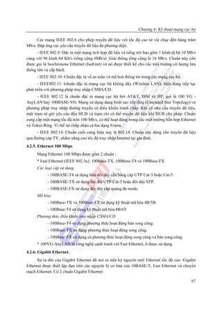 Chương 4: Kỹ thuật mạng cục bộ

      Các mạng IEEE 802.6 cho phép truyền dữ liệu với tốc độ cao từ vài chục đến hàng trăm
Mb/s. Đáp ứng các yêu cầu truyền dữ liệu đa phương diện.
      - IEEE 802.9: Đặc tả một mạng tích hợp dữ liệu và tiếng nói bao gồm 1 kênh dị bộ 10 Mb/s
cùng với 96 kênh 64 Kb/s (tổng cộng 6Mb/s). Giải thông tổng cộng là 16 Mb/s. Chuẩn này còn
được gọi là Isochronous Ethernet (IsoEnet) và nó được thiết kế cho các môi trường có lượng lưu
thông lớn và cấp bách.
     - IEEE 802.10: Chuẩn đặc tả về an toàn và mã hoá thông tin trong các mạng cục bộ.
       - IEEE802.11: lchuẩn đặc tả mạng cục bộ không dây (Wireless LAN), hiện đang tiếp tục
phát triển với phương pháp truy nhập CSMA/CD.
      - IEEE 802.12 là chuẩn đặc tả mạng cục bộ bởi AT&T, IBM và HP, gọi là 100 VG -
AnyLAN hay 100BASE-VG. Mạng sử dụng dạng hình sao xếp tầng (Cascaded Star Topology) và
phương pháp truy nhập đường truyền có điều khiển tranh chấp. Khi có nhu cầu truyền dữ liệu,
một trạm sẽ gửi yêu cầu đến HUB và trạm chỉ có thể truyền dữ liệu khi HUB cho phép. Chuẩn
cung cấp một mạng tốc độ trên 100 Mb/s, có thể hoạt động trong các môi trường hỗn hợp Ethernet
và Token Ring. Vì thế nó chấp nhận cả hai dạng Frame.
     - IEEE 802.14: Chuẩn cuối cùng hiện nay là 802.14. Chuẩn này dùng cho truyền dữ liệu
qua đường cáp TV, nhằm nâng cao tốc độ truy nhập Internet tại gia đình.
4.2.5. Ethernet 100 Mbps
     Mạng Ethernet 100 Mbps được gồm 2 chuẩn :
     * Fast Ethernet (IEEE 802.3u): 100Base-TX, 100Base-T4 và 100Base-FX.
     Các loại cáp sử dụng
           - 100BASE-T4 sử dụng bốn đôi dây cân bằng cáp UTP Cat-3 hoặc Cat-5.
           - 100BASE-TX sử dụng hai đôi UTP Cat-5 hoặc đôi dây STP.
           - 100BASE-FX sử dụng đôi dây cáp quang đa mode.
     Mã hóa:
           - 100Base-TX và 100Base-FX sử dụng kỹ thuật mã hóa 4B/5B.
           - 100Base-T4 sử dụng kỹ thuật mã hóa 8B/6T.
     Phương thức điều khiển truy nhập CSMA/CD
           - 100Base-T4 sử dụng phương thức hoạt động bán song công.
           - 100Base-TX sử dụng phương thức hoạt động song công.
           - 100Base-FX sử dụng cả phương thức hoạt động song công và bán song công.
     * 100VG-AnyLAN là công nghệ cạnh tranh với Fast Ethernet, ít được sử dụng.
4.2.6. Gigabit Ethernet.
      Sự ra đời của Gigabit Ethernet đã mở ra một kỷ nguyên mới Ethernet tốc độ cao. Gigabit
Ethernet được thiết lập dựa trên các nguyên lý cơ bản của 10BASE-T, Fast Ethernet và chuyển
mạch Ethernet. Có 2 chuẩn Gigabit Ethernet:

                                                                                           67
 
