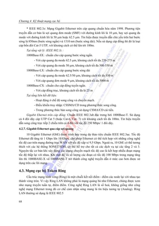Chương 4: Kỹ thuật mạng cục bộ

      * IEEE 802.3z: Mạng Gigabit Ethernet trên cáp quang chuẩn hóa năm 1998. Phương tiện
truyền dẫn cơ bản là sợi quang đơn mode (SMF) với đường kính lõi là 10 μm, hay sợi quang đa
mode với đường kính lõi là 50 μm hoặc 62.5 μm. Tín hiệu được truyền dẫn chủ yếu trên hai bước
sóng là 850nm (bước sóng ngắn) và 1310 nm (bước sóng dài). Nếu sử dụng cáp đồng thì đó là loại
cáp bốn đôi Cat-5 UTP, với khoảng cách có thể lên tới 100m.
     Tại tầng vật lý: IEEE 802.3z :
     1000Base-SX : chuẩn cho cáp quang bước sóng ngắn.
           - Với cáp quang đa mode 62.5 μm, khoảng cách tối đa 220-275 m
           - Với cáp quang đa mode 50 μm, khoảng cách tối đa 500-550 m
     1000Base-LX : chuẩn cho cáp quang bước sóng dài
           - Với cáp quang đa mode 62.5/50 μm, khoảng cách tối đa 550 m
           - Với cáp quang đơn mode 9 μm, khoảng cách tối đa 5000 m
     1000Base-CX : chuẩn cho cáp đồng tuyến ngắn.
           - Với cáp đồng trục, khoảng cách tối đa là 25 m
     Tại tầng liên kết dữ liệu:
           - Hoạt động ở chế độ song công và chuyển mạch.
           - Điều khiển truy nhập: CSSMA/CD trong phương thức song công.
           - Trong phương thức bán song công sử dụng CSMA/CD cải tiến.
      Gigabit Ehernet trên cáp đồng: Chuẩn IEEE 802.3ab đặc trưng bởi 1000Base-T. Sử dụng
cả 4 đôi dây cáp UTP Cat 5 (hoặc Cat-6, Cat- 7) với khoảng cách tối đa 100m. Tín hiệu truyền
dẫn song công trực tiếp 2 chiều trên cả 4 đôi với tốc độ 250 Mbps/ 1 đôi dây.
4.2.7. Gigabit Ethernet qua cáp sợi quang
      10 Gigabit Ethernet (GbE) được trình bày trong dự thảo tiêu chuẩn IEEE 802.3ae. Tốc độ
Ethernet đã tăng từ 1 Gbps lên 10 Gbps, cho phép Ethernet có thể tích hợp với những công nghệ
tốc độ cao trên mạng đường trục WAN với tốc độ xấp xỉ 9,5 Gbps. Ngoài ra, 10 GbE có thể tương
thích với các hệ thống SONET/SDH, có thể hỗ trợ cho tất cả các dịch vụ tại các tầng 2 và 3.
Nguyên tắc cơ bản khi xây dựng các mạng chuyển mạch tốc độ cao là kết hợp nhiều đoạn mạng
tốc độ thấp lại với nhau. Khi mật độ và số lượng các đoạn có tốc độ 100 Mbps trong mạng tăng
lên thì 1000BASE-X và 1000BASE-T trở thành công nghệ truyền dẫn ở mức cao hơn được sử
dụng trên các lõi mạng.

4.3. Mạng cục bộ Token Ring
      Cấu trúc mạng hình vòng (Ring) là một chuỗi kết nối điểm - điểm các node lại với nhau tạo
thành vòng tròn. Vì vậy Ring LAN không phải là mạng quảng bá như Ethernet, chúng được xem
như mạng truyền tuần tự, điểm điểm. Công nghệ Ring LAN là số hoá, không giống như công
nghệ mạng Ethernet trong đó cơ chế cảm nhận sóng mang là tín hiệu tương tự (Analog). Ring
LAN thường sử dụng là IEEE 802.5

68
 