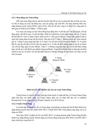 Chương 4: Kỹ thuật mạng cục bộ

4.3.1. Hoạt động của Token Ring
      Mỗi trạm hoạt động như là một bộ chuyển tiếp hỗ trợ cho sự khuyếch đại tín hiệu suy hao.
Có thể sử dụng các loại cáp đồng trục, cáp sợi quang, cáp xoắn đôi. Sử dụng phương thức truy
nhập đường truyền Token RING, gồm 24 bit. Nếu tốc độ trên vòng là 4 Mbps thì vòng phải có
thời gian trì hoãn là 24/2 Mbps = 6 Micro giây.
       Các trạm của mạng cục bộ Token Ring hoạt động theo 4 chế độ sau: Chế độ truyền, chế độ
lắng nghe, chế độ bỏ qua. và chế độ nhận. Hình 4.6 minh hoạ 4 trạm hoạt động: Giả sử A truyền
dữ liệu đến D. Trạm A nhận Token, kiểm tra bit T. Nếu giá trị bằng 0, Token bận, nghĩa là đã có
trạm trên mạng đang trong chế độ truyền. Nếu giá trị bit T bằng 1, đường truyền rỗi, trạm chuyển
giá trị 1 bằng 0 sang trạng thái bận và A bước vào chế độ truyền (Transmit Mode). Vì A truyền
đến D, nên địa chỉ đích sẽ là D, địa chỉ nguồn là A. Vì địa chỉ đích không phải là của B, nó bước
vào chế độ lắng nghe (Listen Mode). Trạm C vì không cung cấp điện (giả sử bị mất điện chẳng
hạn), do đó nó ở chế độ bỏ qua (Delay bypassesMode). Trạm đích D phát hiện ra rằng địa chỉ đích
chính là của nó, nó bước vào chế độ nhận (Receive Mode). Khung dữ liệu được sao chép vào bộ
nhớ của trạm.
                                                       C: Relay
                                                     Bypasses Mode



                                                                    B: Listen
                                                                     Mode
                   D: Receive
                     Mode
                                                A: Transmit
                                                   Mode


                   Hình 4.6 Các chế độ làm việc của các trạm Token Ring

     Trong Frame có một số cờ kiểm soát quá trình truyền và nhận dữ liệu. Cờ Frame Status Flags
nhận biết dựa vào phân cứng. Cờ Frame Status gồm các cờ nhận biết địa chỉ A (Address
Recognized), cờ sao chép khung C (Frame Copied) và cờ lỗi E (Error).
4.3.2. Chuẩn Token Ring
      Là chuẩn đặc tả mạng cục bộ với Topo dạng vòng (Ring) sử dụng thẻ bài để điểu khiển truy
nhập đường truyền tuân thủ chuẩn IEEE 802.5. Chuẩn IEEE 802.5 hoạt động trong tầng vật lý và
tầng con MAC .
      Giao thức MAC là phần cốt lõi của IEEE 802.5, sử dụng phương pháp Token Ring để điều
khiển truy nhập đường truyền. Khuôn dạng của Frame dùng trong giao thức MAC của IEEE 802.5
được trình bày trong hình 4.8
                                                                                              69
 