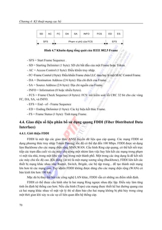 Chương 4: Kỹ thuật mạng cục bộ


               SD         AC   FC   DA    SA      INFO       FCS      ED         ES


                    SFS               Ph¹m vi phñ cña FCS                  EFS



                    Hình 4.7 Khuôn dạng tổng quát của IEEE 802.5 Frame


     - SFS = Start Frame Sequence .
     - SD = Starting Delimiter (1 byte): SD chỉ bắt đầu của một Frame hoặc Token.
     - AC = Access Control (1 byte): Điều khiển truy nhập.
     - FC=Frame Conrtol (1byte): Điều khiển Frame chứa LLC data hay là một MAC Control Frame.
     - DA = Destination Address (2/6 byte): Địa chỉ đích của Frame.
     - SA = Source Address (2/6 byte): Địa chỉ nguồn của Frame.
     - INFO = Information (0 hoặc nhiều bytes).
     - FCS = Frame Check Sequence (4 bytes): FCS: mã kiểm soát lỗi CRC 32 bit cho các vùng
FC, DA, SA, và INFO.
     - EFS = End - of - Frame Sequence
     - ED = Ending Delimiter (1 byte): Các ký hiệu kết thúc Frame.
     - FS = Frame Status (1 byte): Tình trạng Frame.

4.4. Giao diện số liệu phân bố sử dụng quang FDDI (Fiber Distributed Data
Interface)
4.4.1. Giới thiệu FDDI
       FDDI là một tập các giao thức ANSI truyền dữ liệu qua cáp quang. Các mạng FDDI sử
dụng phương thức truy nhập Token Passing, tốc độ có thể đạt đến 100 Mbps. FDDI được sử dụng
làm Backbone cho các mạng diện rộng MAN,WAN. Cấu hình Ring cáp quang, có thể kết nối trực
tiếp các trạm đầu cuối và các máy chủ trong một nhóm làm việc hay liên kết các mạng trong phạm
vi một tòa nhà, trong một khu vực hay trong một thành phố. Một trong các ứng dụng là để kết nối
các máy chủ tốc độ cao. Khi đóng vai trò là một mạng xương sống (Backbone), FDDI liên kết các
thiết bị mạng khác nhau như Router, Switch, Brigde, các bộ tập trung... để tạo thành một mạng
lớn hơn từ các mạng con. Tuy nhiên FDDI không được dùng cho các mạng diện rộng (WAN) có
bán kính lớn hơn 100 km.
     Mặc dù bị thay thế bởi các công nghệ LAN khác, FDDI vẫn có những ưu điểm nhất định.
      FDDI có thể được cấu hình như là hai mạng Ring ngược nhau độc lập. Điều này làm tăng
tính ổn định hệ thống cao hơn. Nếu cấu hình (Topo) của mạng được thiết kế hai đường quang của
cả hai mạng khác nhau về mặt vật lý thì sẽ đảm bảo cho hai mạng không bị phá hủy trong cùng
một thời gian khi xảy ra các sự cố liên quan đến hệ thống cáp.


70
 