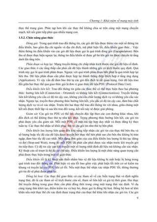 Chương 1: Khái niệm về mạng máy tính

thực thể trung gian. Phức tạp hơn khi các thực thể không chia sẻ trên cùng một mạng chuyển
mạch, kết nối gián tiếp phải qua nhiều mạng con.
1.5.2. Chức năng giao thức
      Đóng gói: Trong quá trình trao đổi thông tin, các gói dữ liệu được thêm vào một số thông tin
điều khiển, bao gồm địa chỉ nguồn và địa chỉ đích, mã phát hiện lỗi, điều khiển giao thức... Việc
thêm thông tin điều khiển vào các gói dữ liệu được gọi là quá trình đóng gói (Encapsulation). Bên
thu sẽ được thực hiện ngược lại, thông tin điều khiển sẽ được gỡ bỏ khi gói tin được chuyển từ tầng
dưới lên tầng trên.
       Phân đoạn và hợp lại: Mạng truyền thông chỉ chấp nhận kích thước các gói dữ liệu cố định.
Các giao thức ở các tầng thấp cần phải cắt dữ liệu thành những gói có kích thước quy định. Quá
trình này gọi là quá trình phân đoạn. Ngược với quá trình phân đoạn bên phát là quá trình hợp lại
bên thu. Dữ liệu phân đoạn cần phải được hợp lại thành thông điệp thích hợp ở tầng ứng dụng
(Application). Vì vậy vấn đề đảm bảo thứ tự các gói đến đích là rất quan trọng. Gói dữ liệu trao
đổi giữa hai thực thể qua giao thức gọi là đơn vị giao thức dữ liệu PDU (Protocol Data Unit).
      Điều khiển liên kết: Trao đổi thông tin giữa các thưc thể có thể thực hiện theo hai phương
thức: hướng liên kết (Connection - Oriented) và không liên kết (Connectionless). Truyền không
liên kết không yêu cầu có độ tin cậy cao, không yêu cầu chất lượng dịch vụ và không yêu cầu xác
nhận. Ngược lại, truyền theo phương thức hướng liên kết, yêu cầu có độ tin cậy cao, đảm bảo chất
lượng dịch vụ và có xác nhận. Trước khi hai thực thể trao đổi thông tin với nhau, giữa chúng một
kết nối được thiết lập và sau khi trao đổi xong, kết nối này sẽ được giải phóng.
      Giám sát: Các gói tin PDU có thể lưu chuyển độc lập theo các con đường khác nhau, khi
đến đích có thể không theo thứ tự như khi phát. Trong phương thức hướng liên kết, các gói tin
phải được yêu cầu giám sát. Mỗi một PDU có một mã tập hợp duy nhất và được đăng ký theo
tuần tự. Các thực thể nhận sẽ khôi phục thứ tự các gói tin như thứ tự bên phát.
       Điều khiển lưu lượng liên quan đến khả năng tiếp nhận các gói tin của thực thể bên thu và
số lượng hoặc tốc độ của dữ liệu được truyền bởi thực thể bên phát sao cho bên thu không bị tràn
ngập, đảm bảo tốc độ cao nhất. Một dạng đơn giản của của điều khiển lưu lượng là thủ tục dừng
và đợi (Stop-and Wait), trong đó mỗi PDU đã phát cần phải được xác nhận trước khi truyền gói
tin tiếp theo. Có độ tin cậy cao khi truyền một số lượng nhất định dữ liệu mà không cần xác nhận.
Kỹ thuật cửa sổ trượt là thí dụ cơ chế này. Điều khiển lưu lượng là một chức năng quan trọng cần
phải được thực hiện trong một số giao thức.
       Điều khiển lỗi là kỹ thuật cần thiết nhằm bảo vệ dữ liệu không bị mất hoặc bị hỏng trong
quá trình trao đổi thông tin. Phát hiện và sửa lỗi bao gồm việc phát hiện lỗi trên cơ sở kiểm tra
khung và truyền lại các PDU khi có lỗi. Nếu một thực thể nhận xác nhận PDU lỗi, thông thường
gói tin đó sẽ phải được phát lại.
       Đồng bộ hoá: Các thực thể giao thức có các tham số về các biến trạng thái và định nghĩa
trạng thái, đó là các tham số về kích thước cửa sổ, tham số liên kết và giá trị thời gian. Hai thực
thể truyền thông trong giao thức cần phải đồng thời trong cùng một trạng thái xác định. Ví dụ
cùng trạng thái khởi tạo, điểm kiểm tra và huỷ bỏ, được gọi là đồng bộ hoá. Đồng bộ hoá sẽ khó
khăn nếu một thực thể chỉ xác định được trạng thái của thực thể khác khi nhận các gói tin. Các gói
                                                                                                 9
 