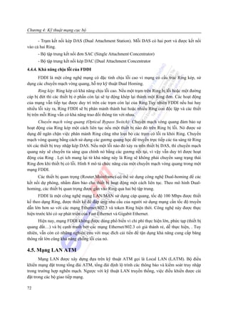 Chương 4: Kỹ thuật mạng cục bộ

      - Trạm kết nối kép DAS (Dual Attachment Station). Mỗi DAS có hai port và được kết nối
vào cả hai Ring.
      - Bộ tập trung kết nối đơn SAC (Single Attachment Concentrator)
      - Bộ tập trung kết nối kép DAC (Dual Attachment Concentrator
4.4.4. Khả năng chịu lỗi của FDDI
     FDDI là một công nghệ mạng có đặc tính chịu lỗi cao vì mạng có cấu trúc Ring kép, sử
dụng các chuyển mạch vòng quang, hỗ trợ kỹ thuật Dual Homing.
       Ring kép: Ring kép có khả năng chịu lỗi cao. Nếu một trạm trên Ring bị lỗi hoặc một đường
cáp bị đứt thì các thiết bị ở phần còn lại sẽ tự động khép lại thành một Ring đơn. Các hoạt động
của mạng vẫn tiếp tục được duy trì trên các trạm còn lại của Ring.Tuy nhiên FDDI nếu hai hay
nhiều lỗi xảy ra, Ring FDDI sẽ bị phân mảnh thành hai hoặc nhiều Ring con độc lập và các thiết
bị trên mỗi Ring vẫn có khả năng trao đổi thông tin với nhau.
      Chuyển mạch vòng quang (Optical Bypass Switch): Chuyển mạch vòng quang đảm bảo sự
hoạt động của Ring kép một cách liên tục nếu một thiết bị nào đó trên Ring bị lỗi. Nó được sử
dụng để ngăn chặn việc phân mảnh Ring cũng như loại bỏ các trạm có lỗi ra khỏi Ring. Chuyển
mạch vòng quang bằng cách sử dụng các gương quang học để truyền trực tiếp các tia sáng từ Ring
tới các thiết bị truy nhập kép DAS. Nếu một lỗi nào đó xảy ra trên thiết bị DAS, thì chuyển mạch
quang này sẽ chuyển tia sáng qua chính nó bằng các gương nội tại, vì vậy vẫn duy trì được hoạt
động của Ring . Lợi ích mang lại từ khả năng này là Ring sẽ không phải chuyển sang trạng thái
Ring đơn khi thiết bị có lỗi. Hình 8 mô tả chức năng của một chuyển mạch vòng quang trong một
mạng FDDI.
      Các thiết bị quan trọng (Router,Mainframe) có thể sử dụng công nghệ Dual-homing để các
kết nối dự phòng, nhằm đảm bảo cho thiết bị hoạt động một cách liên tục. Theo mô hình Dual-
homing, các thiết bị quan trọng được gắn vào Ring qua hai bộ tập trung.
       FDDI là một công nghệ mạng LAN/MAN sử dụng cáp quang, tốc độ 100 Mbps được thiết
kế theo dạng Ring, được thiết kế để đáp ứng nhu cầu của người sử dụng mạng cần tốc độ truyền
dẫn lớn hơn so với các mạng Ethernet/802.3 và token Ring hiện thời. Công nghệ này được thực
hiện trước khi có sự phát triển của Fast Ethernet và Gigabit Ethernet.
      Hiện nay, mạng FDDI không được dùng phổ biến vì chi phí thực hiện lớn, phức tạp (thiết bị
quang đắt…) và bị cạnh tranh bởi các mạng Ethernet/802.3 có giá thành rẻ, dễ thực hiện, . Tuy
nhiên, vẫn còn có những nghiên cứu với mục đích cải tiến để tận dụng khả năng cung cấp băng
thông rất lớn cũng khả năng chống lỗi của nó.

4.5. Mạng LAN ATM
       Mạng LAN được xây dựng đựa trên kỹ thuật ATM gọi là Local LAN (LATM). Bộ điều
khiển mạng đặt trong tổng đài ATM, tổng đài định lộ trình các thông báo và kiểm soát truy nhập
trong trường hợp nghẽn mạch. Ngược với kỹ thuật LAN truyền thống, việc điều khiển được cài
đặt trong các bộ giao tiếp mạng.

72
 