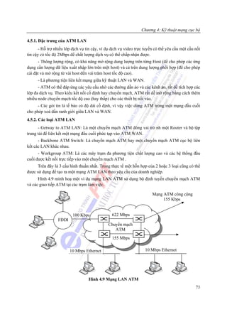 Chương 4: Kỹ thuật mạng cục bộ

4.5.1. Đặc trưng của ATM LAN
       - Hỗ trợ nhiều lớp dịch vụ tin cậy, ví dụ dịch vụ video trực tuyến có thể yêu cầu một cầu nối
tin cậy có tốc độ 2Mbps để chất lượng dịch vụ có thể chấp nhận được.
      - Thông lượng rộng, có khả năng mở rộng dung lượng trên từng Host (để cho phép các ứng
dụng cần lượng dữ liệu xuất nhập lớn trên một host) và cả trên dung lượng phối hợp (để cho phép
cài đặt và mở rộng từ vài host đến vài trăm host tốc độ cao).
      - Là phương tiện liên kết mạng giữa kỹ thuật LAN và WAN.
      - ATM có thể đáp ứng các yêu cầu nhờ các đường dẫn ảo và các kênh ảo, rất dễ tích hợp các
lớp đa dịch vụ. Theo kiểu kết nối cố định hay chuyển mạch, ATM rất dễ mở rộng bằng cách thêm
nhiều node chuyển mạch tốc độ cao (hay thấp) cho các thiết bị nối vào.
      - Các gói tin là tế bào có độ dài cố định, vì vậy việc dùng ATM trong một mạng đầu cuối
cho phép xoá dần ranh giới giữa LAN và WAN.
4.5.2. Các loại ATM LAN
      - Getway to ATM LAN: Là một chuyển mạch ATM đóng vai trò nh một Router và bộ tập
trung tải để liên kết một mạng đầu cuối phức tạp vào ATM WAN.
      - Backbone ATM Switch: Là chuyển mạch ATM hay một chuyển mạch ATM cục bộ liên
kết các LAN khác nhau.
      - Workgroup ATM: Là các máy trạm đa phương tiện chất lượng cao và các hệ thống đầu
cuối được kết nối trực tiếp vào một chuyển mạch ATM .
      Trên đây là 3 cấu hình thuần nhất. Trong thực tế một hỗn hợp của 2 hoặc 3 loại cũng có thể
được sử dụng để tạo ra một mạng ATM LAN theo yêu cầu của doanh nghiệp.
      Hình 4.9 minh hoạ một ví dụ mạng LAN ATM sử dụng bộ định tuyến chuyển mạch ATM
và các giao tiếp ATM tại các trạm làm việc.

                                                                        Mạng ATM công cộng
                                                                             155 Kbps


                          100 Kbps               622 Mbps
                 FDDI
                                              Chuyển mạch
                                                 ATM
                                                 155 Mbps

                        10 Mbps Ethernet                            10 Mbps Ethernet




                                   Hình 4.9 Mạng LAN ATM
                                                                                                 73
 