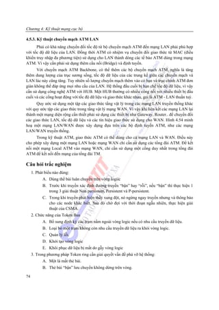 Chương 4: Kỹ thuật mạng cục bộ

4.5.3. Kỹ thuật chuyển mạch ATM LAN
      Phải có khả năng chuyển đổi tốc độ từ bộ chuyển mạch ATM đến mạng LAN phải phù hợp
với tốc độ dữ liệu của LAN. Đồng thời ATM có nhiệm vụ chuyển đổi giao thức từ MAC (điều
khiển truy nhập đa phương tiện) sử dụng cho LAN thành dòng các tế bào ATM dùng trong mạng
ATM. Vì vậy cần phải sử dụng thêm cầu nối (Bridge) và định tuyến.
      Với chuyển mạch ATM Backbone, có thể thêm các bộ chuyển mạch ATM, nghĩa là tăng
thêm dung lượng của trục sương sống, tốc độ dữ liệu của các trung kế giữa các chuyển mạch và
LAN lúc này cũng tăng. Tuy nhiên số lượng chuyển mạch thêm vào có hạn và trục chính ATM đơn
giản không thể đáp ứng mọi nhu cầu của LAN. Hệ thống đầu cuối bị hạn chế tốc độ dữ liệu, vì vậy
cần sử dụng công nghệ ATM với HUB. Một HUB thường có nhiều cổng nối với nhiều thiết bị đầu
cuối và các cổng hoạt động với tốc độ dữ liệu và giao thức khác nhau, gọi là ATM - LAN thuần tuý.
      Quy ước sử dụng một tập các giao thức tầng vật lý trong các mạng LAN truyền thống khác
với quy ước tập các giao thức trong tầng vật lý mạng WAN. Vì vậy khi liên kết các mạng LAN lại
thành một mạng diện rộng cần thiết phải sử dụng các thiết bị như Gateway, Router.. để chuyển đổi
các giao thức LAN, tốc độ dữ liệu và các tín hiệu giao thức sử dụng cho WAN. Hình 4.54 minh
hoạ một mạng LAN/WAN được xây dựng đựa trên các bộ định tuyến ATM, như các mạng
LAN/WAN truyền thống.
     Trong kỹ thuật ATM, giao thức ATM có thể dùng cho cả mạng LAN và WAN. Điều này
cho phép xây dựng một mạng LAN hoặc mạng WAN chỉ cần sử dụng các tổng đài ATM. Để kết
nối một mạng Local ATM vào mạng WAN, chỉ cần sử dụng một cổng duy nhất trong tổng đài
ATM để kết nối đến mạng của tổng đài TM.

Câu hỏi trắc nghiệm
     1. Phát biểu nào đúng:
           A. Dùng thể bài luân chuyển trên vòng logiỉc
           B. Trước khi truyền xác định đường truyền “bận” hay “rỗi”, nếu “bận” thì thực hiện 1
              trong 3 giải thuật Non persistent, Persistent và P-persistent.
           C. Trong khi truyền phát hiện thấy xung đột, nó ngừng ngay truyền nhưng và thông báo
              cho các node khác biết. Sau đó chờ đợi với thời đoạn ngẫu nhiên, thực hiện giải
              thuật của CSMA.
     2. Chức năng của Token Bus
           A. Bổ sung định kỳ các trạm nằm ngoài vòng logic nếu có nhu cầu truyền dữ liệu.
           B. Loại bỏ một trạm không còn nhu cầu truyền dữ liệu ra khỏi vòng logic.
           C. Quản lý lỗi.
           D. Khởi tạo vòng logic
           E. Khôi phục dữ liệu bị mất do gẫy vòng logic
     3. Trong phương pháp Token ring cần giải quyết vấn đề phá vỡ hệ thống:
           A. Một là mất thẻ bài.
           B. Thẻ bài “bận” lưu chuyển không dừng trên vòng.

74
 