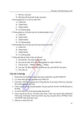 Chương 4: Kỹ thuật mạng cục bộ

        C. Khởi tạo vòng logic
        D. Khôi phục dữ liệu bị mất do gẫy vòng logic
  4. Phương pháp nào có cơ chế xác nhận ACK
        A. CSMA/CD
        B. TOKEN BUS
        C. TOKEN RING
        D. Cả 3 phương pháp.
  5. Phương pháp nào có độ phức tạp hơn các phương pháp còn lại
        A. CSMA/CD
        B. TOKEN BUS
        C. TOKEN RING
        D. Cả 3 phương pháp.
  6. Phương pháp nào xử lý hiệu quả hơn trong trường hợp tải nhẹ
        A. CSMA/CD
        B. TOKEN BUS
        C. TOKEN RING
        D. Cả 3 phương pháp.
  7. Những đặc điểm kỹ thuật cơ bản của Ethernet
        A. Cấu hình Bus / Star hoặc lai ghép Bus -Star
        B. Quy cách kỹ thuật: IEEE 802.3.Phương pháp truy nhập: CSMA/CD.
        C. Vận tốc truyền    10Mbps, 100Mbps ... 10Gbps
        D. Loại cáp: Cáp đồng trục mảnh, cáp đồng trục dày, cáp xoắn đôi, cáp quang ...
        E. Tất cả đều sai.

Câu hỏi và bài tập
  1. Phương thức đa truy nhập sử dụng sóng mang có phát hiện xung đột CSMA/CD
  2. Ưu, nhược điểm của từng giải thuật trong CSMA/CD
  3. Token Bus: Thiết lập vòng logi, duy trì trạng thái thực tế của mạng và khởi tạo vòng logic
     khi cài đặt mạng hoặc đứt vòng.
  4. Token ring, nguyên tắc của phương pháp. Cần giải quyết hai vấn đề có thể dẫn đến phá vỡ
     hệ thống.
  5.   So sánh CSMA/CD với các phương pháp dùng thẻ bài
  6. Token ring thế hệ thứ hai: Switched Token Ring, Token ring chuyên dụng (Dedicated
     Token ring), Full-duplex Token ring (Token ring song công (hai chiều), 100 Mbps Token
     ring (HSTR- high speed token ring).
  7. Ethernet và chuẩn IEEE 802
                                                                                            75
 