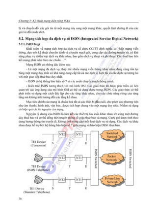 Chương 5: Kỹ thuật mạng diện rộng WAN

lý và chuyển đổi các gói tin từ một mạng này sang một mạng khác, quyết định đường đi của các
gói tin đến node đích.

5.2. Mạng tích hợp đa dịch vụ số ISDN (Integrated Service Digital Network)
5.2.1. ISDN là gì
       Khái niệm về mạng tích hợp đa dịch vụ số được CCITT định nghĩa là: “Một mạng viễn
thông, dựa trên kỹ thuật chuyển kênh và chuyển mạch gói, cung cấp các đường truyền số, có khả
năng phục vụ nhiều loại dịch vụ khác nhau, bao gồm dịch vụ thoại và phi thoại. Các thuê bao liên
kết mạng phải tuân theo các chuẩn …”
       Mạng ISDN có những đặc điểm sau:
       - Là một mạng đa dịch vụ, thay thế nhiều mạng viễn thông khác nhau đang cùng tồn tại
bằng một mạng duy nhất có khả năng cung cấp tất cả các dịch vị hiện tại và các dịch vụ tương lai
với một giao tiếp thuê bao duy nhất.
       - ISDN có hệ thống báo hiệu số 7 và các node chuyển mạch thông minh.
       - Kiến trúc ISDN tương thích với mô hình OSI. Các giao thức đã được phát triển có liên
quan tới các ứng dụng của mô hình OSI có thể sử dụng được trong ISDN. Các giao thức có thể
phát triển sử dụng một cách độc lập cho các tầng khác nhau, cho các chức năng riêng của từng
tầng mà không ảnh hưởng đến các tầng kề nhau.
       Mục tiêu chính của mạng là chuẩn hoá tất cả các thiết bị đầu cuối, cho phép các phương tiện
như âm thanhi, hình ảnh, văn bản...được tích hợp chung vào một mạng duy nhất. Nhằm sử dụng
có hiệu quả các tài nguyên của mạng.
       Nguyên lý chung của ISDN là liên kết các thiết bị đầu cuối khác nhau lên cùng một đường
dây thuê bao và có thể đồng thời truyền thông số giữa thuê bao và mạng. Cước phí được tính theo
dung lượng thông tin truyền đi, không tính riêng cho mỗi loại dịch vụ sử dụng. Các dịch vụ khác
nhau được hỗ trợ bởi hệ thống báo hiệu số 7 giữa mạng và báo hiệu DSS1 thuê bao.


                                 NT2           NT1                            Switched
                                                                              Network
          TE1 Device       S             T            U
          (Computers)
                                                             ISDN Switched




                                                                                            ISDN Switched




                                 NT2           NT1                             Packet
                                                                              Network

          TE1 Device    S                T            U
       (ISDN Telephone)


                                 NT2           NT1                           Private Line
                                                                              Network

          TE1 Device      S              T            U
     (Standard Telephone)

78
 
