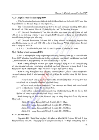 Chương 5: Kỹ thuật mạng diện rộng WAN

5.2.2. Các phần tử cơ bản của mạng ISDN
       - TE1 (Termination Equipment 1) là các thiết bị đầu cuối có các thuộc tính ISDN như: điện
thoại số ISDN, các đầu cuối thoại, số liệu, digital fax,…
       - TE2 (Termination Equipment 2) là các thiết bị đầu cuối không có tính năng ISDN, để có
thể liên kết với ISDN phải có thêm các bộ phối ghép đầu cuối TA (Terminal Adapter).
      - NT1 (Network Termination 1):Thực hiện các chức năng thuộc tầng vật lý của mô hình
OSI, tức là các tính năng về điện, về giao tiếp giữa ISDN và người sử dụng, các chức năng kiểm
soát chất lượng đường truyền, đấu vòng,…
      - NT2 (Network Termination 2) là một thiết bị thông minh có khả năng đáp ứng các chức
năng đến tầng mạng của mô hình OSI. NT2 có thể là tổng đài riêng PBAX, bộ điều khiển đầu cuối
hoặc là mạng cục bộ LAN.
      R, S, T, U : Các điểm chuẩn phân cách (R: rate, S: system, T: terminal, U: user)
5.2.3. Các loại kênh trong mạng ISDN
      “Kênh” là đường truyền thông tin giữa người sử dụng và mạng, được gọi là kênh thuê bao.
Trong ISDN kênh thuê bao chỉ truyền các tín hiệu số và được chia thành 3 loại kênh cơ bản: kênh
D, kênh B và kênh H, được phân biệt với nhau về chức năng và tốc độ:
      * Kênh D: Dùng để truyền báo hiệu giữa người sử dụng và mạng. Vì có thể không sử dụng
hết băng tần của kênh, nên có thể dùng kênh D để truyền dữ liệu người sử dụng. Kênh D hoạt
động với tốc độ 16 Kbps hoặc 64 Kbps, phụ thuộc vào giao diện người sử dụng.
      * Kênh B: Dùng để truyền tín hiệu tiếng nói, âm thanh (Audio), số liệu và hình ảnh (Video)
của người sử dụng. Kênh B luôn hoạt động ở tốc độ 64 Kbps. Ba loại liên kết có thể thiết lập qua
kênh B :
            - Chuyển mạch kênh (Circuit-switched): Quá trình thiết lập liên kết không thực hiện
      trên kênh B mà sử dụng hệ thống báo hiệu kênh chung.
            - Chuyển mạch gói (Packet-switched): Thuê bao được nối tới một node chuyển mạch
      gói và số liệu sẽ được chuyển đổi nhờ chuẩn X25.
             - Liên kết bán cố định (Semipermanent): loại liên kết này không đòi hỏi thủ tục thiết
      lập liên kết, tương tự như thuê bao kênh riêng (Leased line).
       * Kênh H cung cấp các dịch vụ tốc độ cao và ghép các luồng thông tin ở tốc độ thấp hơn. có
4 loại kênh H :
            - Kênh H0 : tương đương với 6 kênh B, có tốc độ 384 Kbps.
            - Kênh H10 : tương đương với 23 kênh B, có tốc độ 1.472 Mbps.
            - Kênh H11 : tương đương với 24 kênh B, có tốc độ 1.536 Mbps.
            - Kênh H12 : tương đương với 30 kênh B, có tốc độ 1.920 Mbps.
5.2.4. Giao diện ISDN
     - Giao diện BRI (Basic Rate Interface): Có cấu trúc kênh là 2B+D, trong đó kênh D hoạt
động với tốc độ 16 Kbps. Tổng cộng tốc độ của giao diện này là 144 Kbps nhưng trong thực tế

                                                                                               79
 