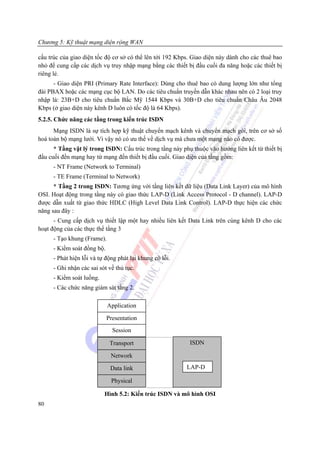 Chương 5: Kỹ thuật mạng diện rộng WAN

cấu trúc của giao diện tốc độ cơ sở có thể lên tới 192 Kbps. Giao diện này dành cho các thuê bao
nhỏ để cung cấp các dịch vụ truy nhập mạng bằng các thiết bị đầu cuối đa năng hoặc các thiết bị
riêng lẻ.
      - Giao diện PRI (Primary Rate Interface): Dùng cho thuê bao có dung lượng lớn như tổng
đài PBAX hoặc các mạng cục bộ LAN. Do các tiêu chuẩn truyền dẫn khác nhau nên có 2 loại truy
nhập là: 23B+D cho tiêu chuẩn Bắc Mỹ 1544 Kbps và 30B+D cho tiêu chuẩn Châu Âu 2048
Kbps (ở giao diện này kênh D luôn có tốc độ là 64 Kbps).
5.2.5. Chức năng các tầng trong kiến trúc ISDN
      Mạng ISDN là sự tích hợp kỹ thuật chuyển mạch kênh và chuyển mạch gói, trên cơ sở số
hoá toàn bộ mạng lưới. Vì vậy nó có ưu thế về dịch vụ mà chưa một mạng nào có được.
      * Tầng vật lý trong ISDN: Cấu trúc trong tầng này phụ thuộc vào hướng liên kết từ thiết bị
đầu cuối đền mạng hay từ mạng đến thiết bị đầu cuối. Giao diện của tầng gồm:
      - NT Frame (Network to Terminal)
      - TE Frame (Terminal to Network)
      * Tầng 2 trong ISDN: Tương ứng với tầng liên kết dữ liệu (Data Link Layer) của mô hình
OSI. Hoạt động trong tầng này có giao thức LAP-D (Link Access Protocol - D channel). LAP-D
được dẫn xuất từ giao thức HDLC (High Level Data Link Control). LAP-D thực hiện các chức
năng sau đây :
      - Cung cấp dịch vụ thiết lập một hay nhiều liên kết Data Link trên cùng kênh D cho các
hoạt động của các thực thể tầng 3
      - Tạo khung (Frame).
      - Kiểm soát đồng bộ.
      - Phát hiện lỗi và tự động phát lại khung có lỗi.
      - Ghi nhận các sai sót về thủ tục.
      - Kiểm soát luồng.
      - Các chức năng giám sát tầng 2.

                             Application

                             Presentation
                               Session

                              Transport                    ISDN

                              Network

                              Data link                   LAP-D

                              Physical

                           Hình 5.2: Kiến trúc ISDN và mô hình OSI
80
 