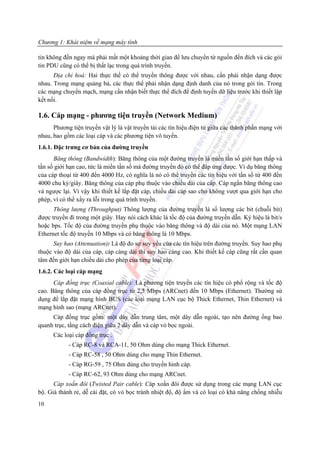 Chương 1: Khái niệm về mạng máy tính

tin không đến ngay mà phải mất một khoảng thời gian để lưu chuyển từ nguồn đến đích và các gói
tin PDU cũng có thể bị thất lạc trong quá trình truyền.
      Địa chỉ hoá: Hai thực thể có thể truyền thông được với nhau, cần phải nhận dạng được
nhau. Trong mạng quảng bá, các thực thể phải nhận dạng định danh của nó trong gói tin. Trong
các mạng chuyển mạch, mạng cần nhận biết thực thể đích để định tuyến dữ liệu trước khi thiết lập
kết nối.

1.6. Cáp mạng - phương tiện truyền (Network Medium)
      Phương tiện truyền vật lý là vật truyền tải các tín hiệu điện tử giữa các thành phần mạng với
nhau, bao gồm các loại cáp và các phương tiện vô tuyến.
1.6.1. Đặc trưng cơ bản của đường truyền
      Băng thông (Bandwidth): Băng thông của một đường truyền là miền tần số giới hạn thấp và
tần số giới hạn cao, tức là miền tần số mà đường truyền đó có thể đáp ứng được. Ví dụ băng thông
của cáp thoại từ 400 đến 4000 Hz, có nghĩa là nó có thể truyền các tín hiệu với tần số từ 400 đến
4000 chu kỳ/giây. Băng thông của cáp phụ thuộc vào chiều dài của cáp. Cáp ngắn băng thông cao
và ngược lại. Vì vậy khi thiết kế lắp đặt cáp, chiều dài cáp sao cho không vượt qua giới hạn cho
phép, vì có thể xẩy ra lỗi trong quá trình truyền.
      Thông lượng (Throughput) Thông lượng của đường truyền là số lượng các bit (chuỗi bit)
được truyền đi trong một giây. Hay nói cách khác là tốc độ của đường truyền dẫn. Ký hiệu là bit/s
hoặc bps. Tốc độ của đường truyền phụ thuộc vào băng thông và độ dài của nó. Một mạng LAN
Ethernet tốc độ truyền 10 Mbps và có băng thông là 10 Mbps.
      Suy hao (Attenuation): Là độ đo sự suy yếu của các tín hiệu trên đường truyền. Suy hao phụ
thuộc vào độ dài của cáp, cáp càng dài thì suy hao càng cao. Khi thiết kế cáp cũng rất cần quan
tâm đến giới hạn chiều dài cho phép của từng loại cáp.
1.6.2. Các loại cáp mạng
      Cáp đồng trục (Coaxial cable): Là phương tiện truyền các tín hiệu có phổ rộng và tốc độ
cao. Băng thông của cáp đồng trục từ 2,5 Mbps (ARCnet) đến 10 Mbps (Ethernet). Thường sử
dụng để lắp đặt mạng hình BUS (các loại mạng LAN cục bộ Thick Ethernet, Thin Ethernet) và
mạng hình sao (mạng ARCnet).
     Cáp đồng trục gồm: một dây dẫn trung tâm, một dây dẫn ngoài, tạo nên đường ống bao
quanh trục, tầng cách điện giữa 2 dây dẫn và cáp vỏ bọc ngoài.
      Các loại cáp đồng trục .
            - Cáp RC-8 và RCA-11, 50 Ohm dùng cho mạng Thick Ethernet.
            - Cáp RC-58 , 50 Ohm dùng cho mạng Thin Ethernet.
            - Cáp RG-59 , 75 Ohm dùng cho truyền hình cáp.
            - Cáp RC-62, 93 Ohm dùng cho mạng ARCnet.
      Cáp xoắn đôi (Twisted Pair cable): Cáp xoắn đôi được sử dụng trong các mạng LAN cục
bộ. Giá thành rẻ, dễ cài đặt, có vỏ bọc tránh nhiệt độ, độ ẩm và có loại có khả năng chống nhiễu
10
 