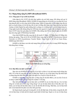 Chương 5: Kỹ thuật mạng diện rộng WAN

5.3. Mạng băng rộng B_ISDN (Broadband ISDN)
5.3.1. Tổng quan về sự ra đời của B-isdn
      Giữa thập kỷ 80, CCITT đã triển khai nghiên cứu mô hình mạng viễn thông mới gọi là
ISDN băng rộng (Broadband- ISDN). B-ISDN là mạng thông tin số đa dịch vụ, trợ giúp tất cả các
ứng dụng đa dịch vụ trên cùng một hệ thống mạng. Nghĩa là mạng phải có khả năng cung cấp các
dịch vụ truyền thông với tốc độ thay đổi từ một vài Kbps đến hàng trăm Gbps cho các loại kênh
Analog và kênh Digital bao gồm những dịch vụ đang có và những dịch vụ sẽ có trong tương lai.
Công nghệ truyền dẫn không đồng bộ ATM dựa trên nguyên lý truyền dẫn và chuyển mạch gói
được CCITT chọn làm giải pháp cho B-ISDN. Đầu những năm 90 các khuyến nghị cho B-ISDN
dựa trên công nghệ ATM đã được ban hành.
     Giao tiếp B-ISDN ban đầu cung cấp tốc độ truyền 51 Mbps, 155 Mbps hoặc 622 Mbps trên
đường cáp quang. Tầng vật lý hỗ trợ B-ISDN được cung cấp bởi SONET (Synchronous Optical
Network) và ATM (Asynchronous Transfer Mode). Tầng Client có thể hỗ trợ Frame Relay,
SMDS hoặc IEEE 802.2
      B-ISDN có thể được xem như một mạng thông tin được phát triển từ mạng ISDN băng hẹp
hiện đang được sử dụng.



                            IEEE           SMDS        Frame           Other
              B-ISDN
                            802.2                       Relay         Services
                          Adaptation  Adaptation      Adaptation     Adaptation
                            Layer       Layer           Layer          Layer
                                        ATM
                                  SONET/SDH, FDDI ...
                            Hình 5.4: B-ISDN hỗ trợ cơ sở hạ tầng


5.3.2. Đặc điểm của dịch vụ B-ISDN
      Mục tiêu của B-ISDN là kết hợp tất cả các dịch vụ hiện có vào một mạng truyền thông duy
nhất. Về cơ bản nó cung cấp các dịch vụ băng hẹp. Ngoài ra, nó có khả năng cung cấp nhiều dịch
vụ băng rộng như điện thoại thấy hình, hội nghị từ xa, truyền số liệu tốc độ cao...
      B-ISDN có khả năng cung cấp dịch vụ băng rộng tốc độ đến Mbit/s, còn các tần số mà nó
sử dụng và phân bố thời gian sử dụng thì có phạm vi rất rộng.
      Đặc tính phân bố khác của tín hiệu dịch vụ B-ISDN là các tín hiệu liên tục. Các tín hiệu
tiếng nói và hình ảnh có thể cùng "sống chung" với các tín hiệu nhóm như số liệu đầu cuối. Tuy
nhiên, các tín hiệu dữ liệu khác nhau có các tốc độ biến đổi rất rộng. Mặt khác, các tín hiệu hình
ảnh và âm thanh đòi hỏi phải xử lý theo thời gian thực.
       Kỹ thuật chuyển mạch gói lý tưởng đối với tốc độ thấp hoặc số liệu nhóm, trong khi đó, đối
với tín hiệu thoại và hình ảnh thì chuyển mạch kênh là thích hợp. Ngoài ra với các tín hiệu thoại

82
 