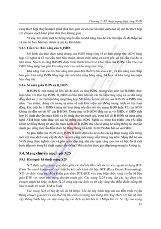Chương 5: Kỹ thuật mạng diện rộng WAN

cũng thích hợp chuyển mạch phân chia thời gian và với các tín hiệu video tốc độ cao thì thích hợp
với chuyển mạch kênh phân chia theo không gian.
      Vì vậy, tìm được một hệ thống truyền dẫn có khả năng trao đổi các tín hiệu tốc độ thấp/cao
và các tín hiệu liên tục/ nhóm là cực kỳ khó khăn.
5.3.3. Cấu trúc chức năng của B_ISDN
      Mô hình cấu trúc chức năng chung của ISDN băng rộng về cơ bản giống như ISDN băng
hẹp. Có nghĩa là về mặt cấu hình tiêu chuẩn, nhóm chức năng và điểm gốc, cả hai cấu trúc đó là
như nhau. Nó chỉ ra rằng B-ISDN được hình thành trên cơ sở khái niệm của ISDN. Cấu trúc của
ISDN băng rộng bao gồm khả năng mức cao và khả năng mức thấp.
       Khả năng mức cao là chức năng liên quan đến thiết bị đầu cuối (TE) và khả năng mức thấp
bao gồm khả năng ISDN băng hẹp dựa trên khả năng băng rộng, 64 bit/s và khả năng báo hiệu
liên tổng đài.
5.3.4. So sánh giữa ISDN và B_ISDN
      B-ISDN là một mạng số liên kết đa dịch vụ như ISDN, nhưng việc thiết lập B-ISDN thực
hiện khác với thiết lập ISDN. B_ISDN nó bảo đảm liên kết các tín hiệu băng rộng và có khả năng
đồng thời xử lý các tín hiệu băng rộng băng hẹp. Mô hình cấu trúc cơ bản của B-ISDN và ISDN như
nhau. Tuy nhiên, chúng chỉ tương tự nhau về mặt khái niệm mà không tương thích về mặt hoạt
động. Các thiết bị B_ISDN không thể hoạt động nếu đấu nối vào mạng ISDN hoặc TE của ISDN
không thể đấu nối tới NT của B-ISDN. Trong thực tế B-ISDN khác rất xa với ISDN, vì ISDN tích
hợp kỹ thuật chuyển mạch kênh và kỹ thuật chuyển mạch gói, trong khi đó B-ISDN sử dụng công
nghệ ATM hoàn toàn khác với các hệ thống của ISDN. Nghĩa là, trong khi ISDN chủ yếu điều
khiển hệ thống thông tin chuyển mạch kênh thì B-ISDN chủ yếu sử dụng hệ thống thông tin chuyển
mạch gói, đồng thời vẫn điều khiển hệ thống thông tin kênh. B-ISDN khác hẳn so với ISDN.
      Sự phát triển của ISDN và B_ISDN là bước đệm cho sự ra đời các kỹ thuật mạng viễn thông
mới với mục đích cung cấp đa dịch vụ trên cùng một mạng viễn thông duy nhất. Mạng thế hệ sau
NGN đang được nghiên cứu và phát triển đáp ứng nhu cầu ngày càng cao của xã hội, đó là một
bước tiến mới trong kỹ thuật mạng viễn thông? Một câu hỏi được giải đáp trong tương lai không xa.

5.4. Mạng chuyển mạch gói X25
5.4.1. Khái quát kỹ thuật mạng X25
       X25 định nghĩa chuẩn giao diện giữa các thiết bị đầu cuối số liệu của người sử dụng DTE
(Data Terminal Equipment) với thiết bị kết cuối kênh dữ liệu DCE (Data Circuit Terminating).
X25 có chức năng vừa điều khiển giao diện DTE/DCE vừa thực hiện chức năng truyền dữ liệu
giữa DTE với node của mạng chuyển mạch gói. Các mạng X.25 cung cấp các lựa chọn cho
chuyển mạch ảo hoặc cố định. X.25 cung cấp các dịch vụ tin cậy cũng như điều khiển luồng dữ
liệu từ node tới node (End to End).
      Các mạng X25 có tốc độ tối đa 64 Kbps. Tốc độ này thích hợp với các tiến trình truyền
thông chuyển giao tệp và các thiết bị đầu cuối có lượng lưu thông lớn. Tuy nhiên với tốc độ như
vậy không thích hợp với việc cung cấp các dịch vụ đòi hỏi từ 1 Mbps trở lên. Vì vậy các mạng
                                                                                              83
 