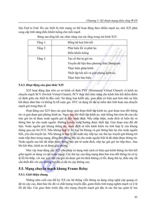 Chương 5: Kỹ thuật mạng diện rộng WAN

liệu End to End. Do các thiết bị trên mạng có thể hoạt động theo nhiều mạch ảo, nên X25 phải
cung cấp tính năng điều khiển luồng cho mỗi mạch
                Bảng sau tổng kết các chức năng của các tầng trong mô hình X25:
               Tầng 1:                    Đồng bộ hoá liên kết
               Tầng 2:                    Phát hiện lỗi và phát lại.
                                          Điều khiển luồng
               Tầng 3:                    Tạo số thứ tự gói tin.
                                          Truyền dữ liệu theo phương thức Datagram
                                          Thực hiện ghép kênh.
                                          Thiết lập kết nối và giảI phóng kênh ảo.
                                          Thực hiện báo hiệu

5.4.3. Hoạt động của giao thức X25
      X25 hoạt động dựa trên cơ sở kênh cố định PVC (Permanent Virtual Chanel) và kênh ảo
chuyển mạch SCV (Switch Virtual Chanel). PCV thay thế chức năng cho kênh liên kết điểm-điểm
cố định giữa các thiết bị đầu cuối. Sử dụng loại kênh này, giao diện có hiệu quả hơn nhờ sự liên
kết được đảm bảo và không bị trễ cuộc gọi. SVC sử dụng tối đa sự mềm dẻo linh hoạt của chuyển
mạch gói trong thực tế.
       Hoạt động của X25 theo các giai đoạn: giai đoạn thiết lập kênh ảo, giai đoạn trao đổi thông
tin và giai đoạn giải phóng kênh ảo. Ngay sau khi thiết lập kênh ảo, một thông báo tóm tắt của cấu
trúc gói tin sẽ được node nguồn gửi đi đến node đích. Nếu chấp nhận, node đích sẽ hiển thị và
thông báo lại cho node nguồn. Đường truyền song hướng được thiết lập. Giai đoạn trao đổi dữ
liệu: Node nguồn gửi khung thông tin, node đích sẽ tiến hành kiểm tra tính hợp lý của khung
thông qua các bit FCS. Nếu không hợp lý thì loại bỏ khung và gửi thông báo lại cho node nguồn
biết, yêu cầu truyền lại. Nếu khung là hợp lý thì node này tiếp tục các thủ tục truyền gửi khung tới
node tiếp theo trong mạng, đồng thời thông báo lại cho node nguồn biết là đã nhận được thông tin.
Node nguồn sau khi đã nhận được thông báo âm từ node đích, tiếp tục gửi gói tin tiếp theo...Sau
khi kết thúc, kênh ảo sẽ được giải phóng.
       Như vậy hoạt động của X25 cho phép sử dụng một cách có hiệu quả kênh thông tin liên kết
giữa người sử dụng và các node mạng. Các thủ tục của tầng mạng đảm bảo trao đổi thông tin có tỷ
lệ lỗi bit thấp, với xác suất lớn các gói tin được gửi tới đích không có lỗi, đúng thứ tự, điều này rất
cần thiết đối với các đường truyền có độ tin cậy không cao.

5.5. Mạng chuyển mạch khung Frame Relay
5.5.1. Giới thiệu chung
       Những năm cuối của thế kỷ XX các hệ thống viễn thông sử dụng công nghệ cáp quang có
độ tin cậy cao, đảm bảo tốc độ và chất lượng truyền dẫn, giảm thiểu tình trạng nghẽn mạch và tỉ lệ
lỗi dữ liệu. Các giao thức trước đây cho mạng chuyển mạch gói đặc tả các thủ tục quản lý lưu


                                                                                                    85
 