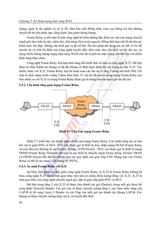 Chương 5: Kỹ thuật mạng diện rộng WAN

lượng, quản lý tắc nghẽn và xử lý lỗi, đảm bảo tính thống nhất, toàn vẹn thông tin trên đường
truyền đã trở nên phức tạp, cồng kềnh, làm giảm thông lượng.
      Frame Relay ra đời như là một công nghệ kế thừa những đặc điểm ưu việt của mạng chuyển
mạch gói như tính tin cậy, mềm dẻo, khả năng chia sẻ tài nguyên. Đồng thời hạn chế tối đa thủ tục
kiểm soát, hỏi đáp.. không cần thiết gây ra độ trễ lớn. Nó cho phép tận dụng các ưu thế về tốc độ
truyền tải và tính ổn định của công nghệ truyền dẫn, thỏa mãn nhu cầu dịch vụ tốc độ cao, sử
dụng nhiều thông lượng mạng diện rộng WAN trên đó truyền tải một lượng lớn dữ liệu với nhiều
định dạng khác nhau.
      Công nghệ Frame Relay tích hợp tính năng dồn kênh tĩnh và chia sẻ công nghệ X.25. Dữ liệu
được tổ chức thành các khung có độ dài không cố định được đánh địa chỉ tương tự như X.25. Tuy
nhiên, khác với X.25, Frame Relay loại bỏ hoàn toàn các thủ tục ở tầng 3 trong mô hình OSI. Chỉ
một số chức năng chính ở tầng 2 được thực hiện. Vì vậy tốc độ truyền trong mạng Frame Relay cao
hơn nhiều so với X.25 và mạng Frame Relay được gọi là mạng chuyển mạch gói tốc độ cao.
5.5.2. Cấu hình tổng quát mạng Frame Relay




                                             Frame
                 FRAD             FRND       Relay       FRND             FRAD
                                            Network


                                                                   F.R
                           F.R
                                                                   UNI
                           UNI
                               Hình 5.7 Cấu trúc mạng Frame Relay


      Hình 5.7 trình bày các thành phần chính của mạng Frame Relay. Các kênh riêng tạo ra liên
kết vật lý giữa DTE và DCE. DTE còn được gọi là thiết bị truy nhập mạng FRAD (Frame Relay
Access Device) thường là các Router, Bridge, ATM Switch... DCE còn được gọi là thiết bị mạng
FRND (Frame Relay Network Device) là các thiết bị chuyển mạch Frame Relay Switch. FRAD
và FRND chuyển đổi dữ liệu thông qua các quy định của giao tiếp UNI. Mạng trục của Frame
Relay có thể là các mạng viễn thông IP, PSTN...
5.5.3. So sánh Frame Relay với X25
      Sự khác biệt giữa căn bản giữa công nghệ Frame Relay và X.25 là Frame Relay không kế
thừa công nghệ X.25 mà là một giao thức tiên tiến có nhiều điểm tương đồng với X.25. X.25 là
một giao thức của công nghệ chuyển mạch gói, đặc tả giao tiếp giữa DTE và DCE.
     Dữ liệu trong tầng 3 của X.25 sẽ được chia thành các gói (Packet), trong mỗi gói được bổ
sung phần Network Header. Các gói này sẽ được chuyển xuống tầng 2, các hàm chức năng của
LAP-B sẽ bổ sung Layer 2 Header và các Flag vào mỗi gói tạo thành các khung LAP-B. Các
khung sẽ được chuyển xuống tầng vật lý và truyền đến đích.
86
 