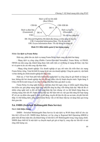 Chương 5: Kỹ thuật mạng diện rộng WAN

                                   Dịch vụ hỗ trợ lớn nhất
                                        (Best Effect)

                        CIR Kb                               CIR+EIR Kb
                                                DE=1
            Dịch vụ đảm bảo                                     Dịch vụ loại bỏ
             (Guaranteed)        DE=0                            (Discarded)
                      0 Kb                                       Tốc độ truy nhập Kb
                DE: Discard Eligibility-Bit đánh dấu khung có khả năng bị loại bỏ
                      CIR: Committed Information Rate- Tốc độ cam kết.
                    EIR: Eccess Information Rate- Tốc độ thông tin bùng nổ
                           Hình 5.9: Điều khiển quản lý lưu lượng mạng


5.5.6. Các dịch vụ Frame Relay
      Hiện nay, phần lớn các dịch vụ mạng Frame Relay được cung cấp dưới hai dạng:
       - Mạng dịch vụ công cộng (Public Carrier-Provided Networks): Frame Relay và FRAD,
FRND của nhà cung cấp, khách hàng được tính cước trên cơ sở thông số mạng đã thuê, việc bảo
trì và quản trị do các nhà cung cấp thực hiện.
      - Mạng riêng doanh nghiệp: Các doanh nghiệp có quy mô toàn cầu triển khai các mạng
Frame Relay riêng. Toàn bộ thiết bị mạng là tài sản của doanh nghiệp. Công tác quản trị, vận hành
và bảo dưỡng do chính doanh nghiệp đó thực hiện.
      Hiện tại, ở Việt Nam phổ biến hình thức mạng dịch vụ công cộng do giá thành sử dụng rẻ
hơn, không đòi hỏi doanh nghiệp duy trì đội ngũ nhân viên kỹ thuật chuyên trách. Ngân hàng Á
Châu (ACB) là một trong số các đơn vị đang khai thác hiệu quả dịch vụ này.
      Frame Relay là công nghệ được ưu tiên lựa chọn bởi ngày càng có nhiều người dùng đang
tìm kiếm các giải pháp mạng diện rộng trên nền tảng hạ tầng viễn thông hiện đại. Mặt dù đã có
nhiều công nghệ mới ra đời có tính năng hiện đại hơn nhưng với xu thế khách hàng đang ưa
chuộng mạng trên nền IP, Frame Relay tiếp tục thể hiện tính ưu việt qua khả năng kết hợp mạng
IP với các ưu điểm như quản lý dịch vụ dễ dàng, truyền dữ liệu tốc độ cao an toàn, chi phí liên kết
thấp. Có thể khẳng định, công nghệ Frame Relay vẫn có thể được tiếp tục sử dụng hiệu quả trong
thời gian dài.

5.6. SMDS (Switched Multimegabit Data Service)
5.6.1. Giới thiệu chung.
       SMDS - Switched Multimegabit Data Service là một dịch vụ WAN được thiết kế cho các
liên kết LAN-to-LAN. SMDS được Bellcore và Các công ty Regional Bell Operating (RBOCs)
phát triển để thoả mãn nhu cầu khách hàng về liên kết LAN Multimegabit trong vùng mạng chính.
SMDS được thiết kế là một dịch vụ chuyển mạch gói giá cả hợp lý, cung cấp các liên kết và mở
rộng chất lượng cao.
                                                                                                89
 
