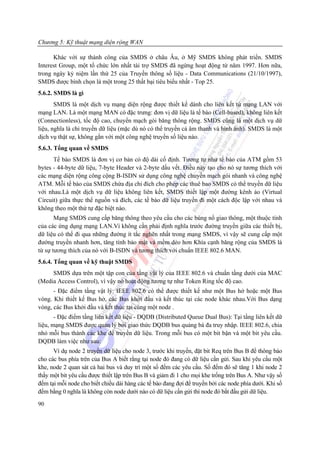 Chương 5: Kỹ thuật mạng diện rộng WAN

      Khác với sự thành công của SMDS ở châu Âu, ở Mỹ SMDS không phát triển. SMDS
Interest Group, một tổ chức lớn nhất tài trợ SMDS đã ngừng hoạt động từ năm 1997. Hơn nữa,
trong ngày kỷ niệm lần thứ 25 của Truyền thông số liệu - Data Communications (21/10/1997),
SMDS được bình chọn là một trong 25 thất bại tiêu biểu nhất - Top 25.
5.6.2. SMDS là gì
       SMDS là một dịch vụ mạng diện rộng được thiết kế dành cho liên kết từ mạng LAN với
mạng LAN. Là một mạng MAN có đặc trưng: đơn vị dữ liệu là tế bào (Cell-based), không liên kết
(Connectionless), tốc độ cao, chuyển mạch gói băng thông rộng. SMDS cũng là một dịch vụ dữ
liệu, nghĩa là chỉ truyền dữ liệu (mặc dù nó có thể truyền cả âm thanh và hình ảnh). SMDS là một
dịch vụ thật sự, không gắn với một công nghệ truyền số liệu nào.
5.6.3. Tổng quan về SMDS
      Tế bào SMDS là đơn vị cơ bản có độ dài cố định. Tương tự như tế bào của ATM gồm 53
bytes - 44-byte dữ liệu, 7-byte Header và 2-byte dấu vết. Điều này tạo cho nó sự tương thích với
các mạng diện rộng công cộng B-ISDN sử dụng công nghệ chuyển mạch gói nhanh và công nghệ
ATM. Mỗi tế bào của SMDS chứa địa chỉ đích cho phép các thuê bao SMDS có thể truyền dữ liệu
với nhau.Là một dịch vụ dữ liệu không liên kết, SMDS thiết lập một đường kênh ảo (Virtual
Circuit) giữa thực thể nguồn và đích, các tế bào dữ liệu truyền đi một cách độc lập với nhau và
không theo một thứ tự đặc biệt nào.
       Mạng SMDS cung cấp băng thông theo yêu cầu cho các bùng nổ giao thông, một thuộc tính
của các ứng dụng mạng LAN.Vì không cần phải định nghĩa trước đường truyền giữa các thiết bị,
dữ liệu có thể đi qua những đường ít tắc nghẽn nhất trong mạng SMDS, vì vậy sẽ cung cấp một
đường truyền nhanh hơn, tăng tính bảo mật và mềm dẻo hơn Khía cạnh băng rộng của SMDS là
từ sự tương thích của nó với B-ISDN và tương thích với chuẩn IEEE 802.6 MAN.
5.6.4. Tổng quan về kỹ thuật SMDS
     SMDS dựa trên một tập con của tầng vật lý của IEEE 802.6 và chuẩn tầng dưới của MAC
(Media Access Control), vì vậy nó hoạt động tương tự như Token Ring tốc độ cao.
      - Đặc điểm tầng vật lý: IEEE 802.6 có thể được thiết kế như một Bus hở hoặc một Bus
vòng. Khi thiết kế Bus hở, các Bus khởi đầu và kết thúc tại các node khác nhau.Với Bus dạng
vòng, các Bus khởi đầu và kết thúc tại cùng một node .
       - Đặc điểm tầng liên kết dữ liệu - DQDB (Distributed Queue Dual Bus): Tại tầng liên kết dữ
liệu, mạng SMDS được quản lý bởi giao thức DQDB bus quảng bá đa truy nhập. IEEE 802.6, chia
nhỏ mỗi bus thành các khe để truyền dữ liệu. Trong mỗi bus có một bit bận và một bit yêu cầu.
DQDB làm việc như sau:
      Ví dụ node 2 truyền dữ liệu cho node 3, trước khi truyền, đặt bit Req trên Bus B để thông báo
cho các bus phía trên của Bus A biết rằng tại node đó đang có dữ liệu cần gửi. Sau khi yêu cầu một
khe, node 2 quan sát cả hai bus và duy trì một số đếm các yêu cầu. Số đếm đó sẽ tăng 1 khi node 2
thấy một bit yêu cầu được thiết lập trên Bus B và giảm đi 1 cho mọi khe trống trên Bus A. Như vậy số
đếm tại mỗi node cho biết chiều dài hàng các tế bào đang đợi để truyền bởi các node phía dưới. Khi số
đếm bằng 0 nghĩa là không còn node dưới nào có dữ liệu cần gửi thì node đó bắt đầu gửi dữ liệu.
90
 